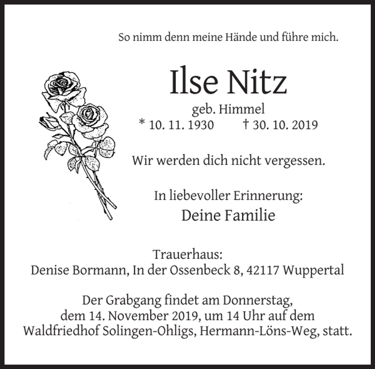 <p>So nimm denn meine Hände und führe mich.</p><p>Ilse Nitz<br />geb. Himmel<br />* 10. 11. 1930<br />† 30. 10. 2019<br />Wir werden dich nicht vergessen.<br />In liebevoller Erinnerung:</p><p>Deine Familie<br />Trauerhaus:<br />Denise Bormann, In der Ossenbeck 8, 42117 Wuppertal<br />Der Grabgang findet am Donnerstag,<br />dem 14. November 2019, um 14 Uhr auf dem<br />Waldfriedhof Solingen-Ohligs, Hermann-Löns-Weg, statt.</p>