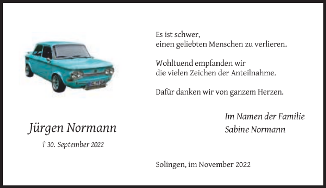 <p>Es ist schwer,<br />einen geliebten Menschen zu verlieren.<br />Wohltuend empfanden wir<br />die vielen Zeichen der Anteilnahme.<br />Dafür danken wir von ganzem Herzen.</p><p>Jürgen Normann</p><p>Im Namen der Familie<br />Sabine Normann</p><p>† 30. September 2022<br />Solingen, im November 2022</p>