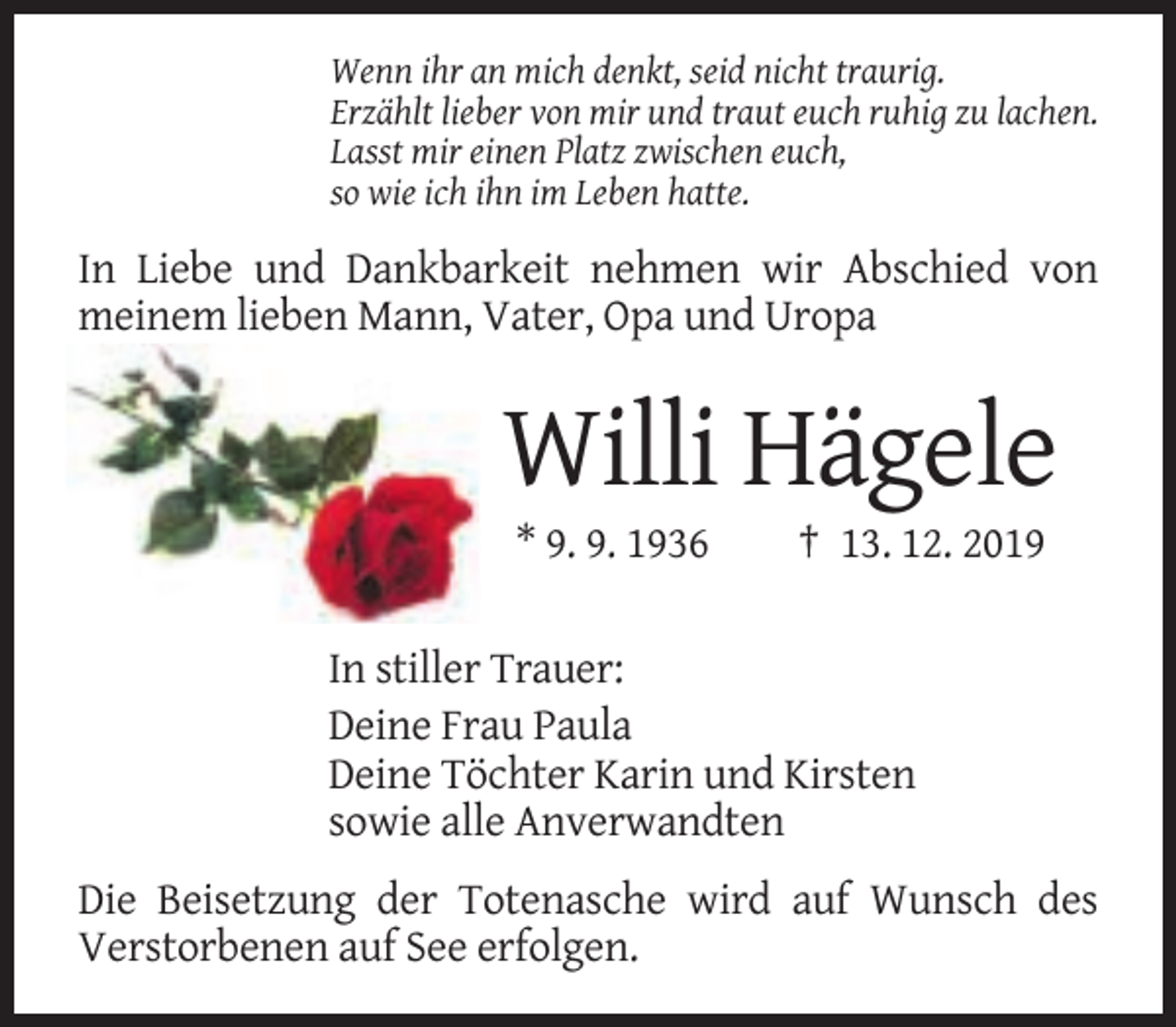 <p>Wenn ihr an mich denkt, seid nicht traurig.<br />Erzählt lieber von mir und traut euch ruhig zu lachen.<br />Lasst mir einen Platz zwischen euch,<br />so wie ich ihn im Leben hatte.</p><p>In Liebe und Dankbarkeit nehmen wir Abschied von<br />meinem lieben Mann, Vater, Opa und Uropa</p><p>Willi Hägele<br />* 9. 9. 1936</p><p>† 13. 12. 2019</p><p>In stiller Trauer:<br />Deine Frau Paula<br />Deine Töchter Karin und Kirsten<br />sowie alle Anverwandten<br />Die Beisetzung der Totenasche wird auf Wunsch des<br />Verstorbenen auf See erfolgen.</p>