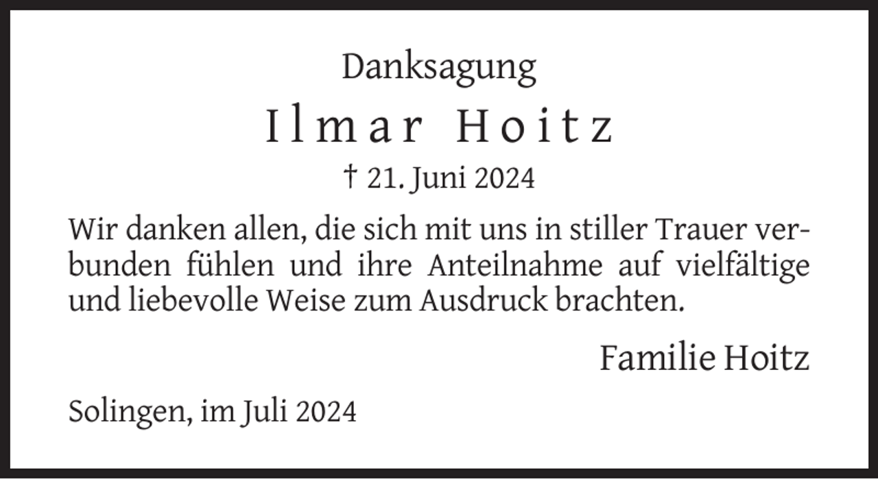 <p>Danksagung</p>
<p>Ilmar Hoitz<br />† 21. Juni 2024<br />Wir danken allen, die sich mit uns in stiller Trauer verbunden fühlen und ihre Anteilnahme auf vielfältige<br />und liebevolle Weise zum Ausdruck brachten.</p>
<p>Familie Hoitz<br />Solingen, im Juli 2024</p>