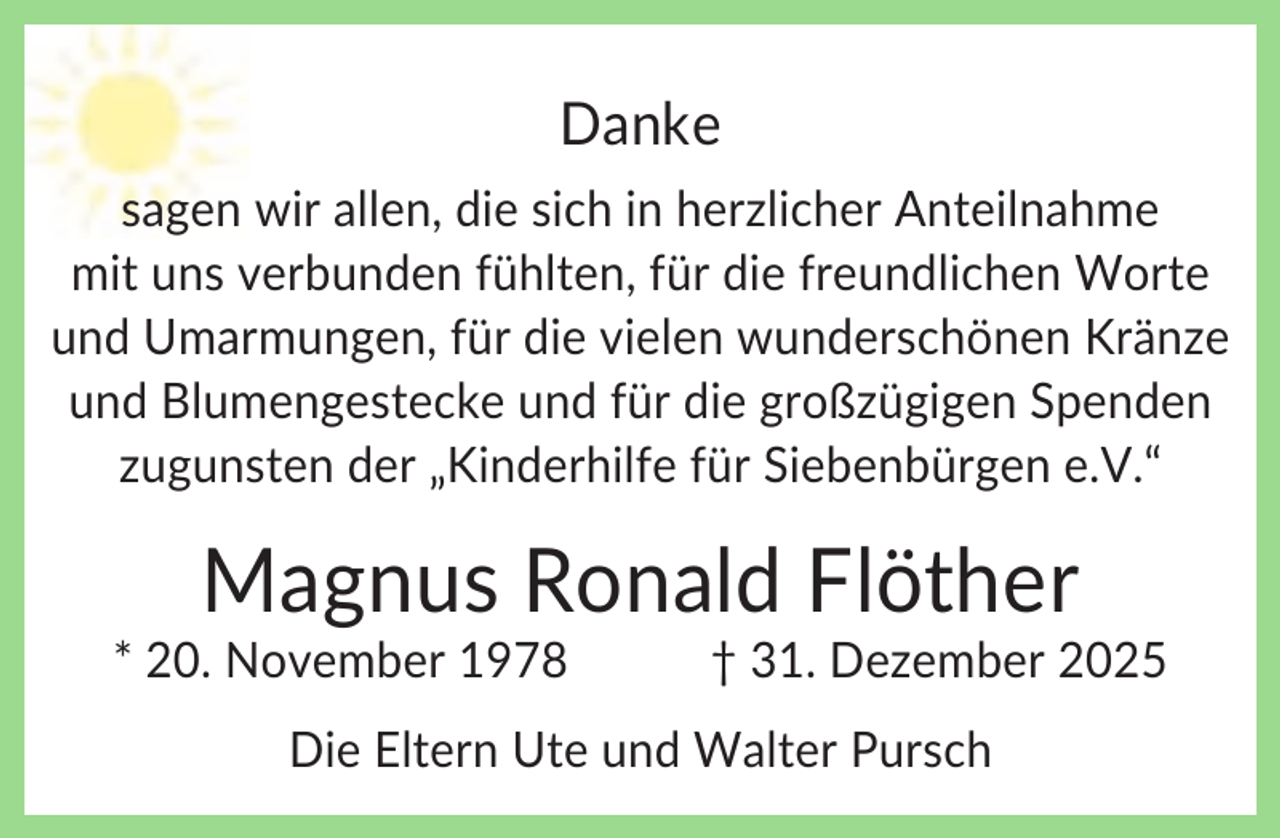 <p>Danke<br />sagen wir allen, die sich in herzlicher Anteilnahme<br />mit uns verbunden fühlten, für die freundlichen Worte<br />und Umarmungen, für die vielen wunderschönen Kränze<br />und Blumengestecke und für die großzügigen Spenden<br />zugunsten der „Kinderhilfe für Siebenbürgen e.V.“</p><p>Magnus Ronald Flöther<br />* 20. November 1978</p><p>† 31. Dezember 2025</p><p>Die Eltern Ute und Walter Pursch</p>