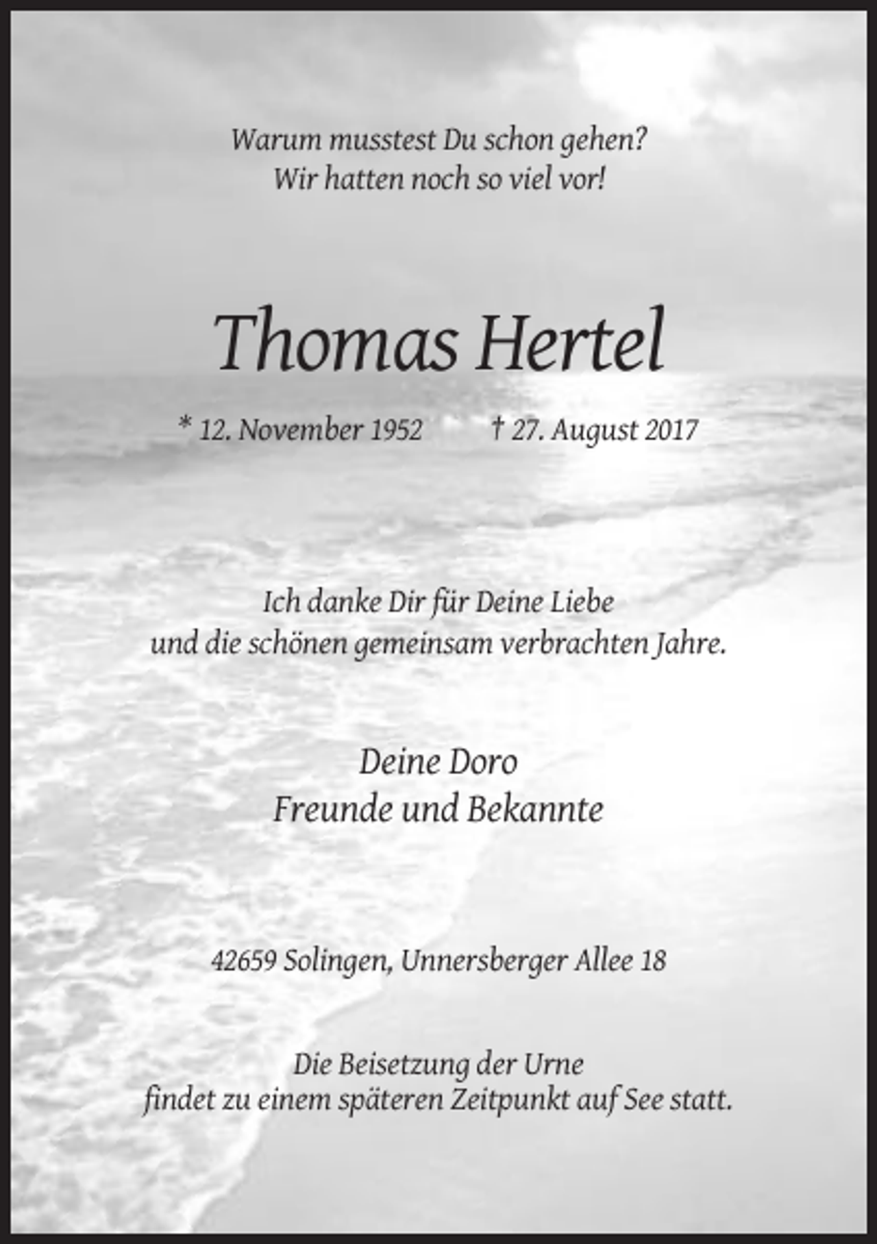 <p>Warum musstest Du schon gehen?<br />Wir hatten noch so viel vor!</p><p>Thomas Hertel<br />* 12. November 1952</p><p>† 27. August 2017</p><p>Ich danke Dir für Deine Liebe<br />und die schönen gemeinsam verbrachten Jahre.</p><p>Deine Doro<br />Freunde und Bekannte</p><p>42659 Solingen, Unnersberger Allee 18</p><p>Die Beisetzung der Urne<br />findet zu einem späteren Zeitpunkt auf See statt.</p>