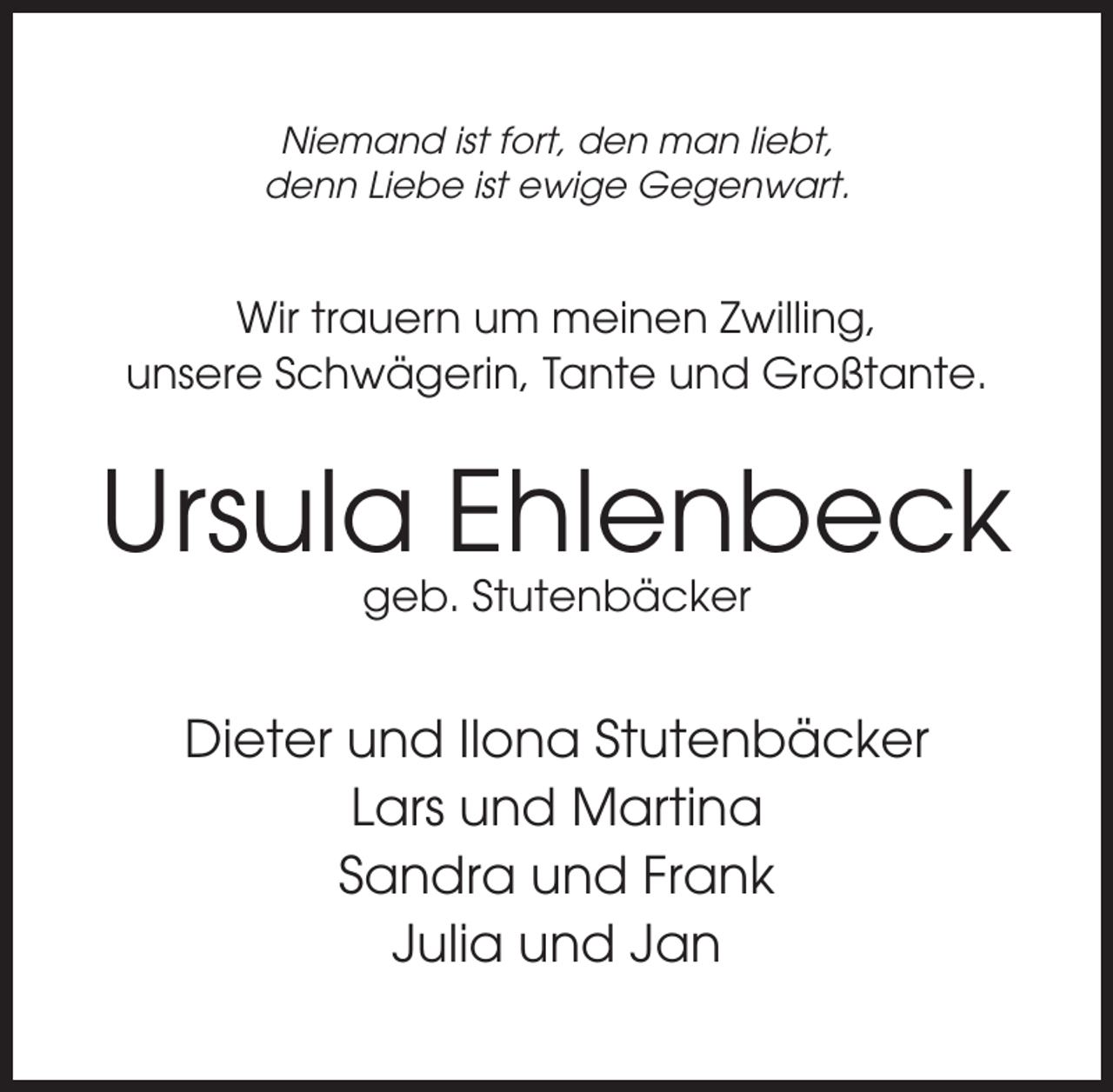 <p>Niemand ist fort, den man liebt,<br />denn Liebe ist ewige Gegenwart.</p><p>Wir trauern um meinen Zwilling,<br />unsere Schwägerin, Tante und Großtante.</p><p>Ursula Ehlenbeck<br />geb. Stutenbäcker</p><p>Dieter und Ilona Stutenbäcker<br />Lars und Martina<br />Sandra und Frank<br />Julia und Jan</p>
