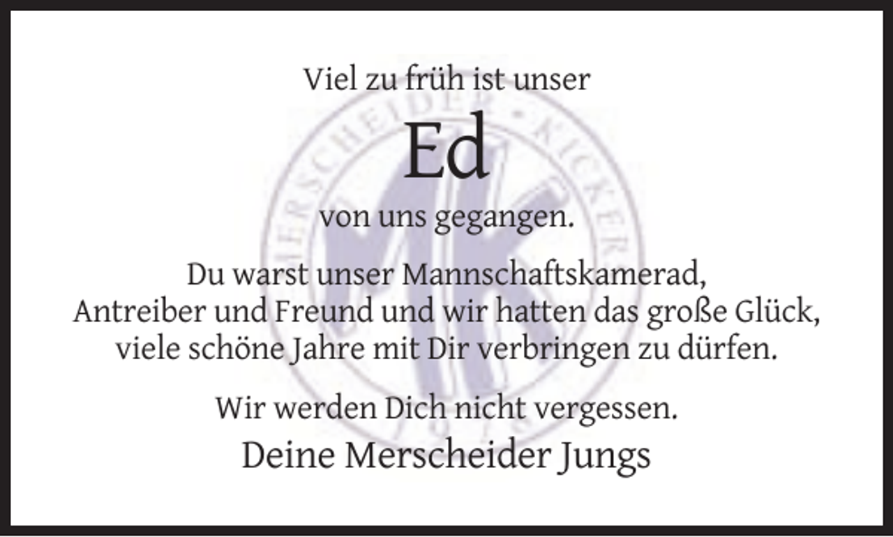 <p>Viel zu früh ist unser</p><p>Ed<br />von uns gegangen.<br />Du warst unser Mannschaftskamerad,<br />Antreiber und Freund und wir hatten das große Glück,<br />viele schöne Jahre mit Dir verbringen zu dürfen.<br />Wir werden Dich nicht vergessen.</p><p>Deine Merscheider Jungs</p>