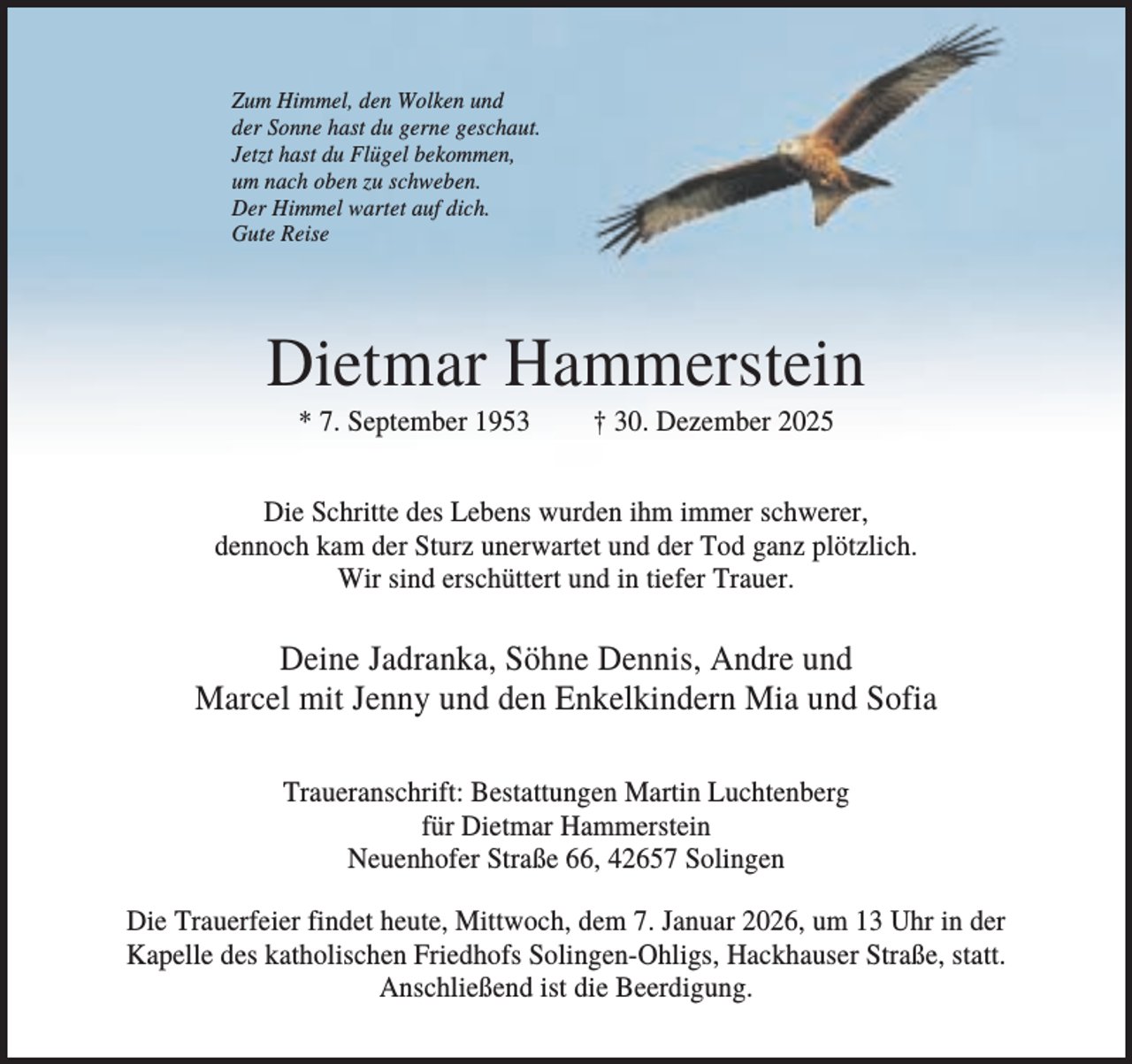 <p>Zum Himmel, den Wolken und<br />der Sonne hast du gerne geschaut.<br />Jetzt hast du Flügel bekommen,<br />um nach oben zu schweben.<br />Der Himmel wartet auf dich.<br />Gute Reise</p><p>Dietmar Hammerstein<br />* 7. September 1953</p><p>† 30. Dezember 2025</p><p>Die Schritte des Lebens wurden ihm immer schwerer,<br />dennoch kam der Sturz unerwartet und der Tod ganz plötzlich.<br />Wir sind erschüttert und in tiefer Trauer.</p><p>Deine Jadranka, Söhne Dennis, Andre und<br />Marcel mit Jenny und den Enkelkindern Mia und Sofia<br />Traueranschrift: Bestattungen Martin Luchtenberg<br />für Dietmar Hammerstein<br />Neuenhofer Straße 66, 42657 Solingen<br />Die Trauerfeier findet heute, Mittwoch, dem 7. Januar 2026, um 13 Uhr in der<br />Kapelle des katholischen Friedhofs Solingen-Ohligs, Hackhauser Straße, statt.<br />Anschließend ist die Beerdigung.</p>