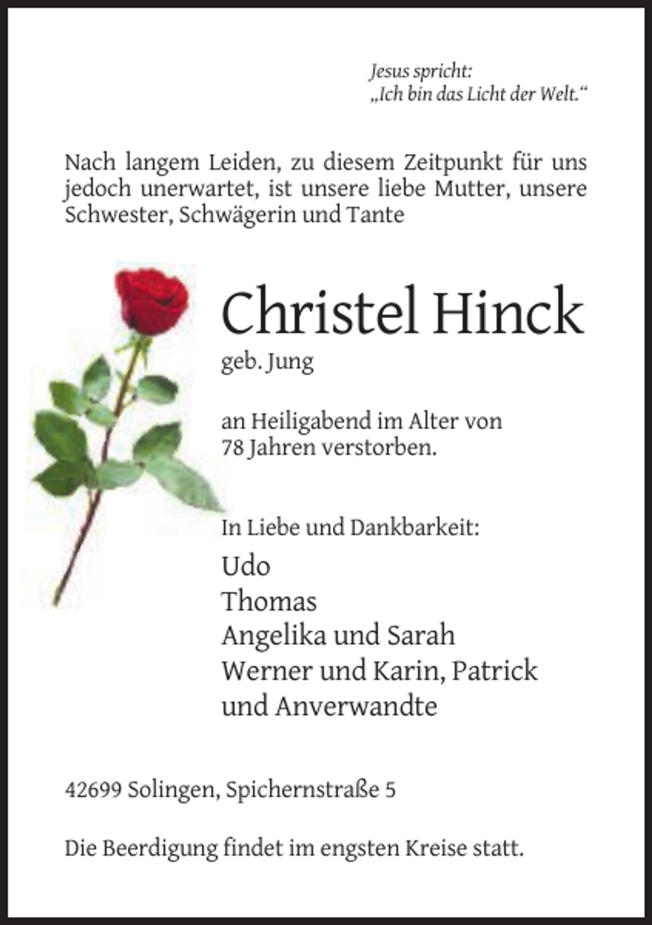 <p>Jesus spricht:<br />„Ich bin das Licht der Welt.“</p><p>Nach langem Leiden, zu diesem Zeitpunkt für uns<br />jedoch unerwartet, ist unsere liebe Mutter, unsere<br />Schwester, Schwägerin und Tante</p><p>Christel Hinck<br />geb. Jung<br />an Heiligabend im Alter von<br />78 Jahren verstorben.</p><p>In Liebe und Dankbarkeit:</p><p>Udo<br />Thomas<br />Angelika und Sarah<br />Werner und Karin, Patrick<br />und Anverwandte<br />42699 Solingen, Spichernstraße 5<br />Die Beerdigung findet im engsten Kreise statt.</p>