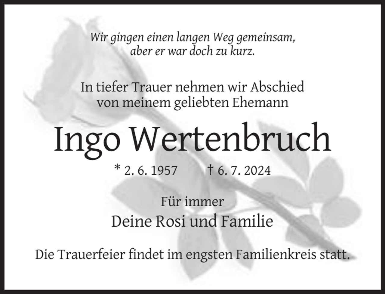 <p>Wir gingen einen langen Weg gemeinsam,<br />aber er war doch zu kurz.</p>
<p>In tiefer Trauer nehmen wir Abschied<br />von meinem geliebten Ehemann</p>
<p>Ingo Wertenbruch<br />* 2. 6. 1957</p>
<p>† 6. 7. 2024</p>
<p>Für immer</p>
<p>Deine Rosi und Familie<br />Die Trauerfeier findet im engsten Familienkreis statt.</p>