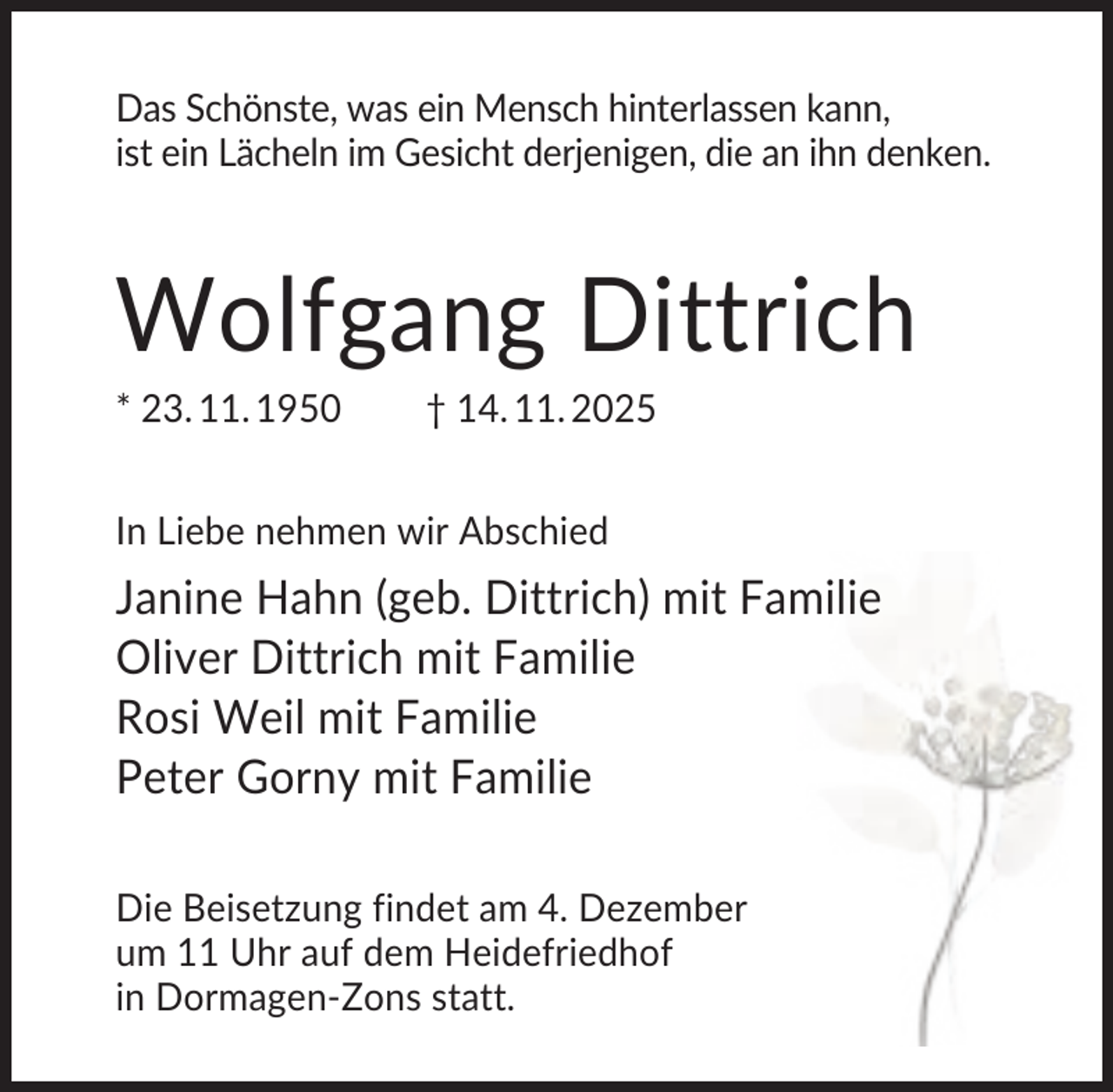 <p>Das Schönste, was ein Mensch hinterlassen kann,<br />ist ein Lächeln im Gesicht derjenigen, die an ihn denken.</p>
<p>Wolfgang Dittrich<br />* 23. 11. 1950</p>
<p>† 14. 11. 2025</p>
<p>In Liebe nehmen wir Abschied</p>
<p>Janine Hahn (geb. Dittrich) mit Familie<br />Oliver Dittrich mit Familie<br />Rosi Weil mit Familie<br />Peter Gorny mit Familie<br />Die Beisetzung findet am 4. Dezember<br />um 11 Uhr auf dem Heidefriedhof<br />in Dormagen-Zons statt.</p>