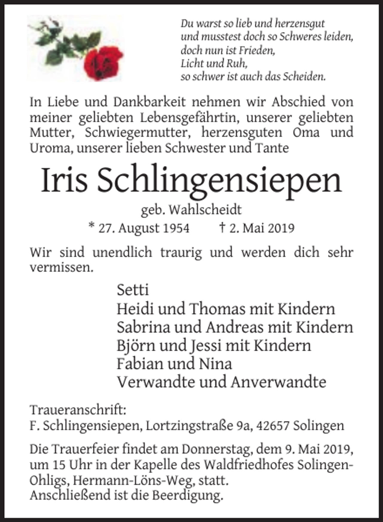 <p>Du warst so lieb und herzensgut<br />und musstest doch so Schweres leiden,<br />doch nun ist Frieden,<br />Licht und Ruh,<br />so schwer ist auch das Scheiden.</p><p>In Liebe und Dankbarkeit nehmen wir Abschied von<br />meiner geliebten Lebensgefährtin, unserer geliebten<br />Mutter, Schwiegermutter, herzensguten Oma und<br />Uroma, unserer lieben Schwester und Tante</p><p>Iris Schlingensiepen<br />geb. Wahlscheidt<br />* 27. August 1954<br />† 2. Mai 2019<br />Wir sind unendlich traurig und werden dich sehr<br />vermissen.</p><p>Setti<br />Heidi und Thomas mit Kindern<br />Sabrina und Andreas mit Kindern<br />Björn und Jessi mit Kindern<br />Fabian und Nina<br />Verwandte und Anverwandte<br />Traueranschrift:<br />F. Schlingensiepen, Lortzingstraße 9a, 42657 Solingen<br />Die Trauerfeier findet am Donnerstag, dem 9. Mai 2019,<br />um 15 Uhr in der Kapelle des Waldfriedhofes SolingenOhligs, Hermann-Löns-Weg, statt.<br />Anschließend ist die Beerdigung.</p>