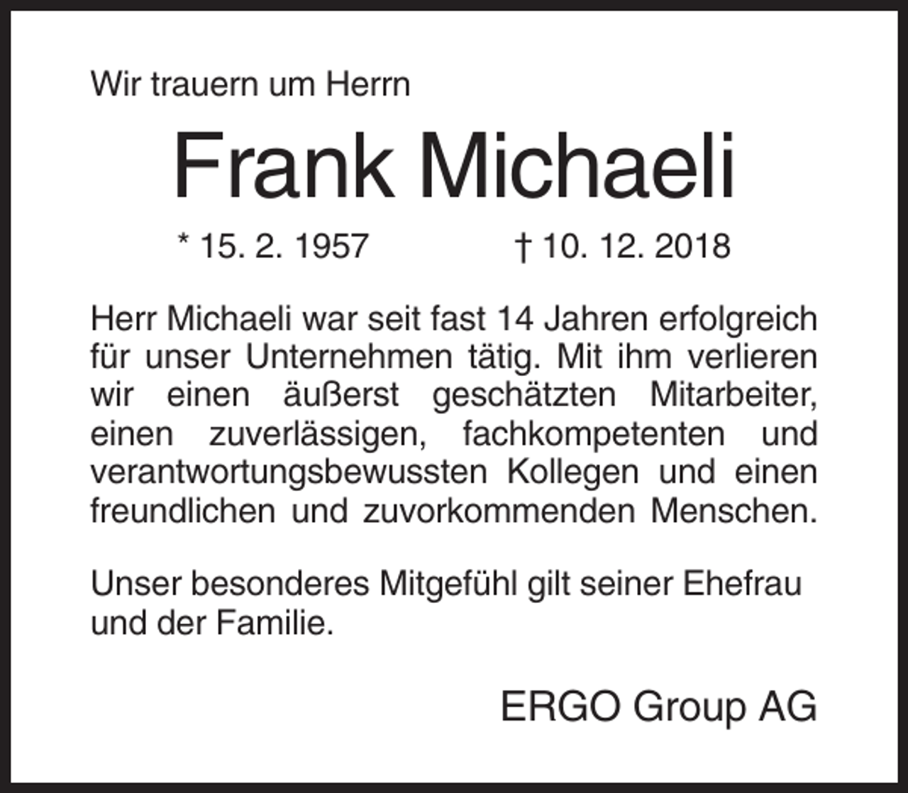<p>Wir trauern um Herrn</p><p>Frank Michaeli<br />* 15. 2. 1957</p><p>† 10. 12. 2018</p><p>Herr Michaeli war seit fast 14 Jahren erfolgreich<br />für unser Unternehmen tätig. Mit ihm verlieren<br />wir einen äußerst geschätzten Mitarbeiter,<br />einen zuverlässigen, fachkompetenten und<br />verantwortungsbewussten Kollegen und einen<br />freundlichen und zuvorkommenden Menschen.<br />Unser besonderes Mitgefühl gilt seiner Ehefrau<br />und der Familie.</p><p>ERGO Group AG</p>