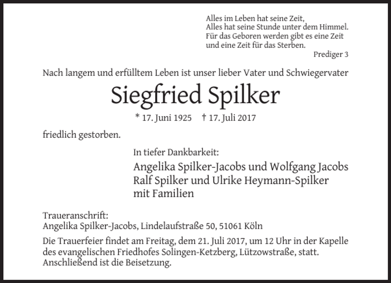 <p>Alles im Leben hat seine Zeit,<br />Alles hat seine Stunde unter dem Himmel.<br />Für das Geboren werden gibt es eine Zeit<br />und eine Zeit für das Sterben.<br />Prediger 3</p><p>Nach langem und erfülltem Leben ist unser lieber Vater und Schwiegervater</p><p>Siegfried Spilker<br />* 17. Juni 1925 † 17. Juli 2017<br />friedlich gestorben.<br />In tiefer Dankbarkeit:</p><p>Angelika Spilker-Jacobs und Wolfgang Jacobs<br />Ralf Spilker und Ulrike Heymann-Spilker<br />mit Familien<br />Traueranschrift:<br />Angelika Spilker-Jacobs, Lindelaufstraße 50, 51061 Köln<br />Die Trauerfeier findet am Freitag, dem 21. Juli 2017, um 12 Uhr in der Kapelle<br />des evangelischen Friedhofes Solingen-Ketzberg, Lützowstraße, statt.<br />Anschließend ist die Beisetzung.</p>