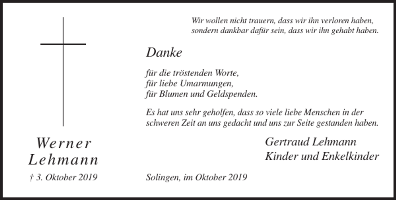 <p>Wir wollen nicht trauern, dass wir ihn verloren haben,<br />sondern dankbar dafür sein, dass wir ihn gehabt haben.</p><p>Danke<br />für die tröstenden Worte,<br />für liebe Umarmungen,<br />für Blumen und Geldspenden.<br />Es hat uns sehr geholfen, dass so viele liebe Menschen in der<br />schweren Zeit an uns gedacht und uns zur Seite gestanden haben.</p><p>We rner<br />L e h mann<br />† 3. Oktober 2019</p><p>Gertraud Lehmann<br />Kinder und Enkelkinder<br />Solingen, im Oktober 2019</p>