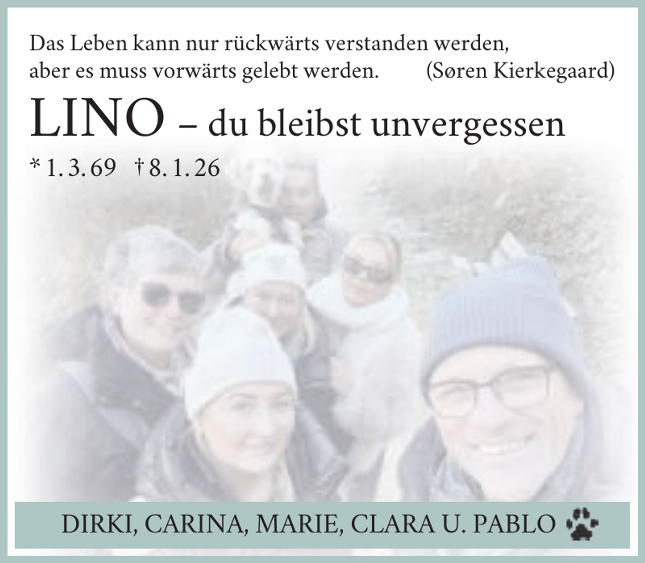<p>Das Leben kann nur rückwärts verstanden werden,<br />aber es muss vorwärts gelebt werden.<br />(Søren Kierkegaard)</p><p>LINO – du bleibst unvergessen<br />* 1. 3. 69 † 8. 1. 26</p><p>DIRKI, CARINA, MARIE, CLARA U. PABLO</p>