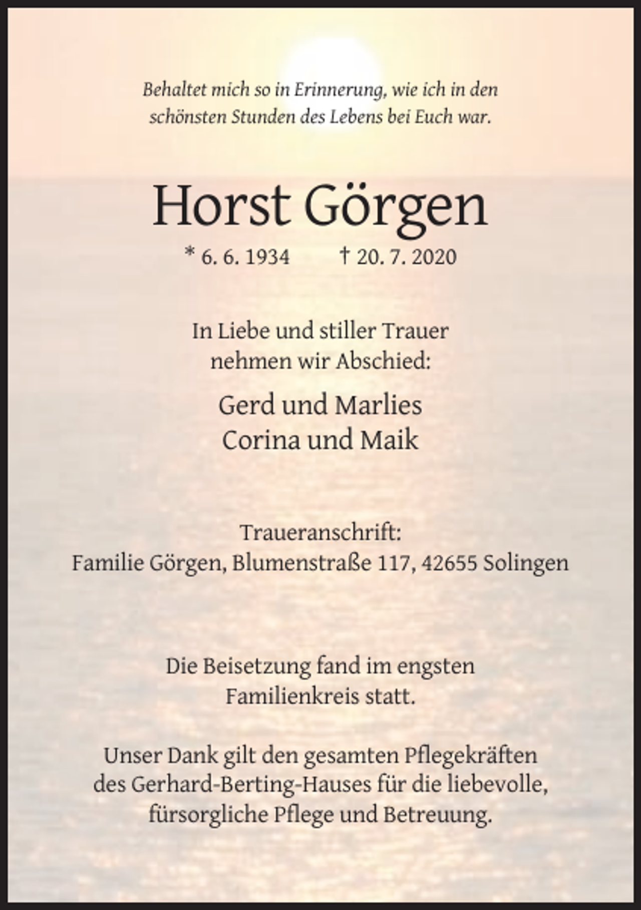<p>Behaltet mich so in Erinnerung, wie ich in den<br />schönsten Stunden des Lebens bei Euch war.</p><p>Horst Görgen<br />* 6. 6. 1934</p><p>† 20. 7. 2020</p><p>In Liebe und stiller Trauer<br />nehmen wir Abschied:</p><p>Gerd und Marlies<br />Corina und Maik</p><p>Traueranschrift:<br />Familie Görgen, Blumenstraße 117, 42655 Solingen</p><p>Die Beisetzung fand im engsten<br />Familienkreis statt.<br />Unser Dank gilt den gesamten Pflegekräften<br />des Gerhard-Berting-Hauses für die liebevolle,<br />fürsorgliche Pflege und Betreuung.</p>