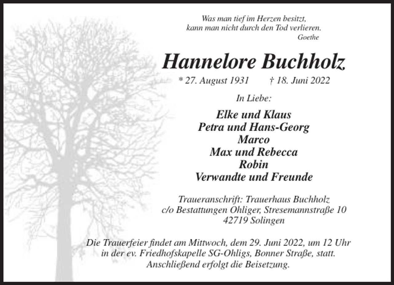 <p>Was man tief im Herzen besitzt,<br />kann man nicht durch den Tod verlieren.<br />Goethe</p><p>Hannelore Buchholz<br />* 27. August 1931</p><p>† 18. Juni 2022</p><p>In Liebe:</p><p>Elke und Klaus<br />Petra und Hans-Georg<br />Marco<br />Max und Rebecca<br />Robin<br />Verwandte und Freunde<br />Traueranschrift: Trauerhaus Buchholz<br />c/o Bestattungen Ohliger, Stresemannstraße 10<br />42719 Solingen<br />Die Trauerfeier findet am Mittwoch, dem 29. Juni 2022, um 12 Uhr<br />in der ev. Friedhofskapelle SG-Ohligs, Bonner Straße, statt.<br />Anschließend erfolgt die Beisetzung.</p>