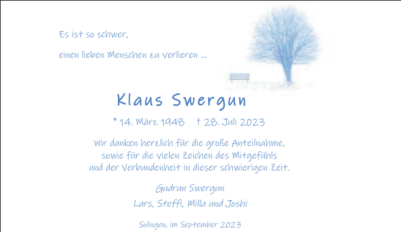 <p>Es ist so schwer,<br />einen lieben Menschen zu verlieren ...</p><p>Klaus Swergun<br />* 14. März 1948</p><p>† 28. Juli 2023</p><p>Wir danken herzlich für die große Anteilnahme,<br />sowie für die vielen Zeichen des Mitgefühls<br />und der Verbundenheit in dieser schwierigen Zeit.</p><p>Gudrun Swergun<br />Lars, Steffi, Milla und Joshi<br />Solingen, im September 2023</p>