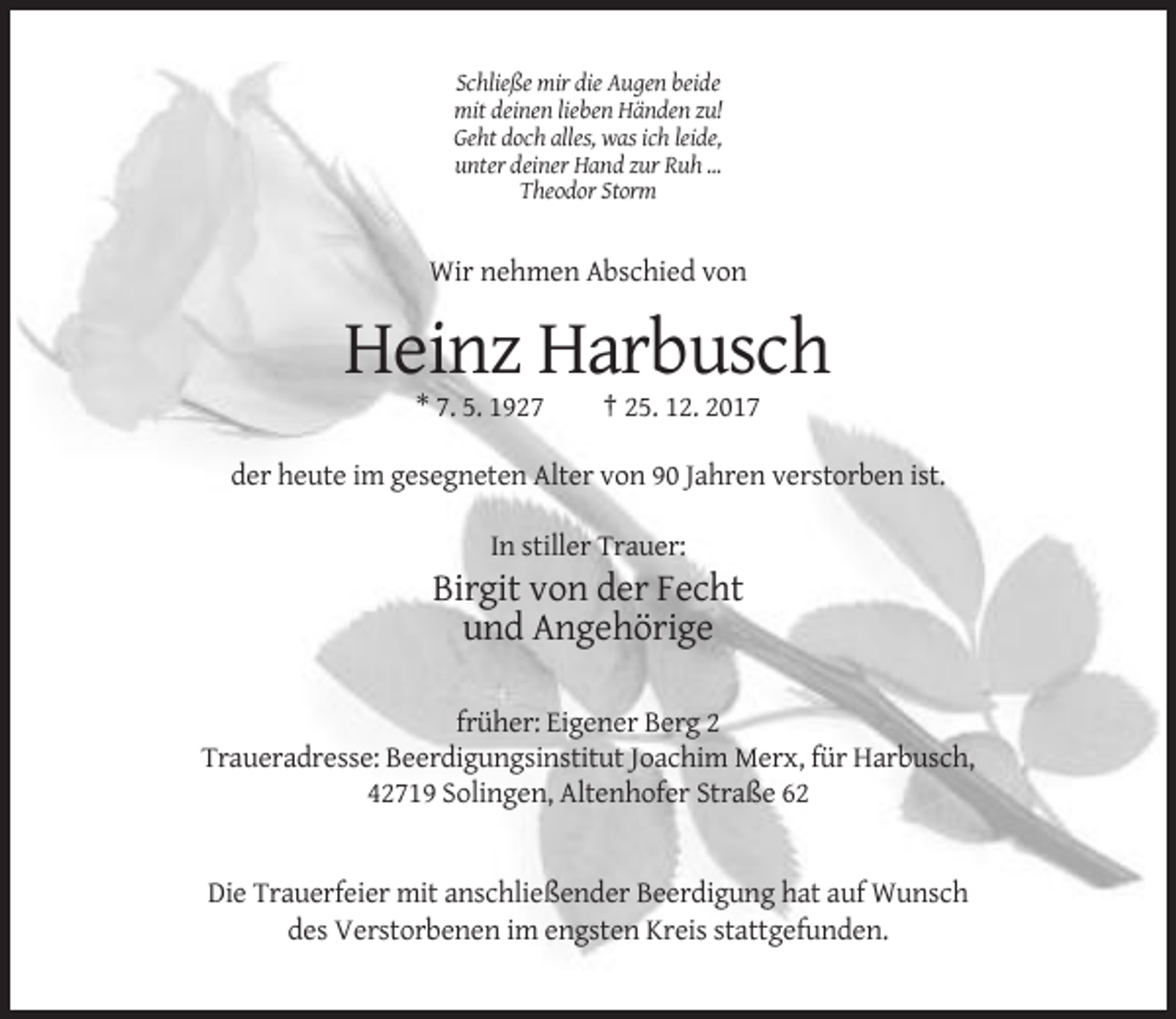 <p>Schließe mir die Augen beide<br />mit deinen lieben Händen zu!<br />Geht doch alles, was ich leide,<br />unter deiner Hand zur Ruh ...<br />Theodor Storm</p><p>Wir nehmen Abschied von</p><p>Heinz Harbusch<br />* 7. 5. 1927</p><p>† 25. 12. 2017</p><p>der heute im gesegneten Alter von 90 Jahren verstorben ist.<br />In stiller Trauer:</p><p>Birgit von der Fecht<br />und Angehörige<br />früher: Eigener Berg 2<br />Traueradresse: Beerdigungsinstitut Joachim Merx, für Harbusch,<br />42719 Solingen, Altenhofer Straße 62</p><p>Die Trauerfeier mit anschließender Beerdigung hat auf Wunsch<br />des Verstorbenen im engsten Kreis stattgefunden.</p>