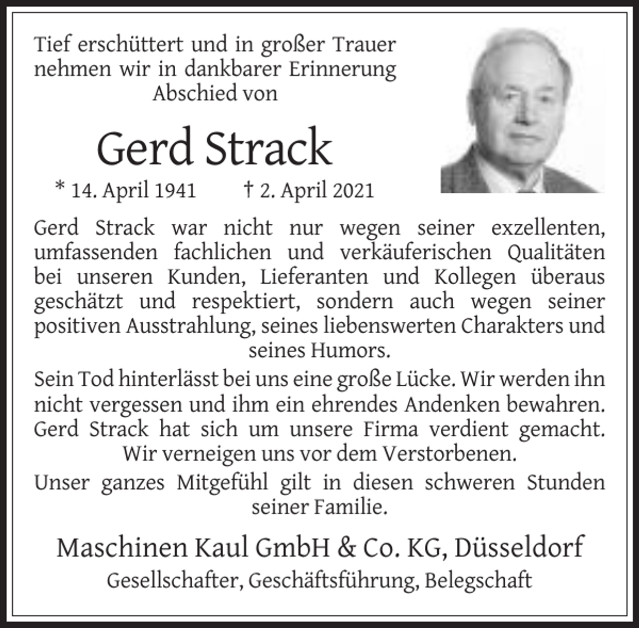 <p>Tief erschüttert und in großer Trauer<br />nehmen wir in dankbarer Erinnerung<br />Abschied von</p><p>Gerd Strack<br />* 14. April 1941</p><p>† 2. April 2021</p><p>Gerd Strack war nicht nur wegen seiner exzellenten,<br />umfassenden fachlichen und verkäuferischen Qualitäten<br />bei unseren Kunden, Lieferanten und Kollegen überaus<br />geschätzt und respektiert, sondern auch wegen seiner<br />positiven Ausstrahlung, seines liebenswerten Charakters und<br />seines Humors.<br />Sein Tod hinterlässt bei uns eine große Lücke. Wir werden ihn<br />nicht vergessen und ihm ein ehrendes Andenken bewahren.<br />Gerd Strack hat sich um unsere Firma verdient gemacht.<br />Wir verneigen uns vor dem Verstorbenen.<br />Unser ganzes Mitgefühl gilt in diesen schweren Stunden<br />seiner Familie.</p><p>Maschinen Kaul GmbH &amp; Co. KG, Düsseldorf<br />Gesellschafter, Geschäftsführung, Belegschaft</p>