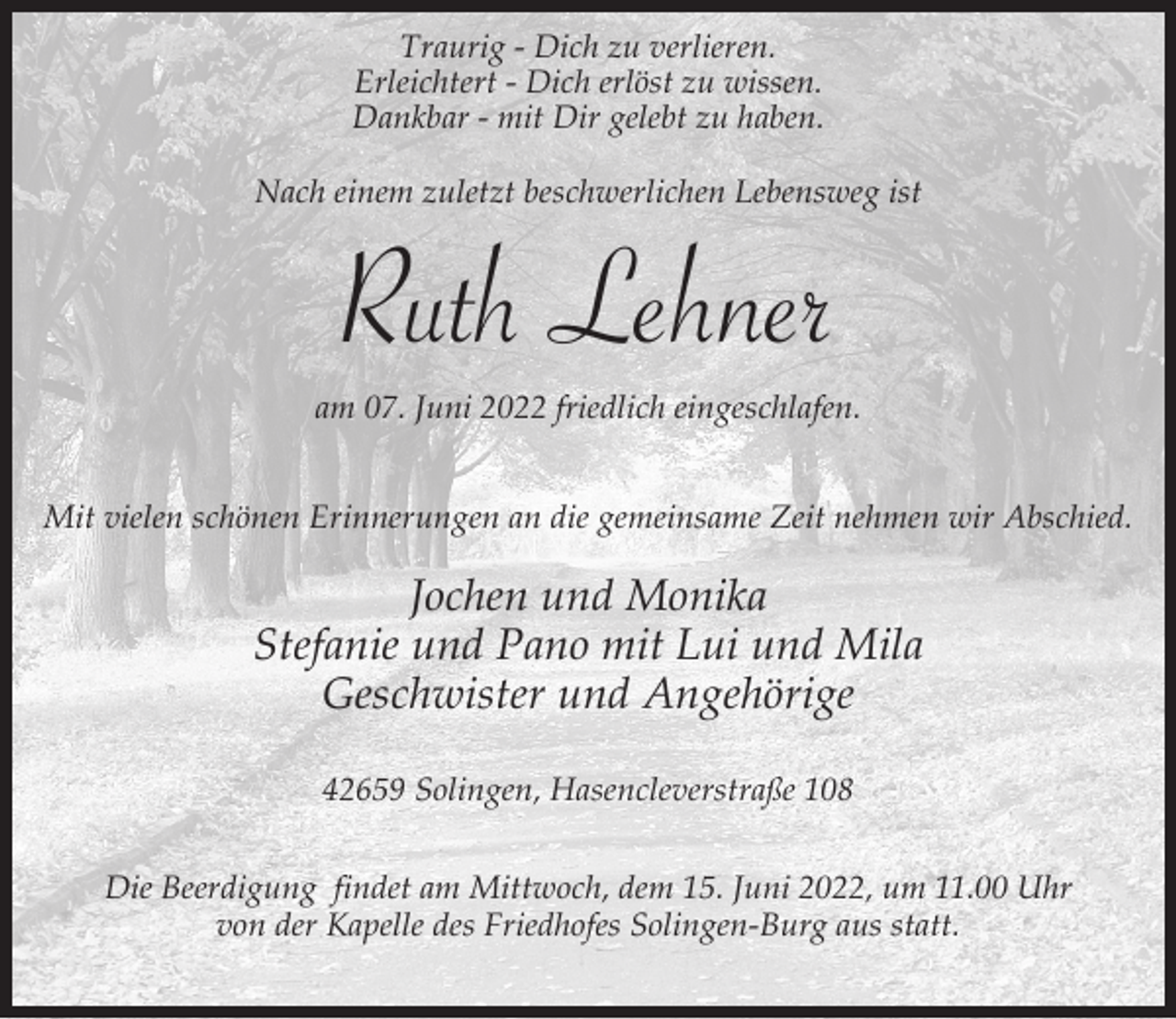 <p>Traurig - Dich zu verlieren.<br />Erleichtert - Dich erlöst zu wissen.<br />Dankbar - mit Dir gelebt zu haben.<br />Nach einem zuletzt beschwerlichen Lebensweg ist</p><p>Ruth Lehner</p><p>am 07. Juni 2022 friedlich eingeschlafen.<br />Mit vielen schönen Erinnerungen an die gemeinsame Zeit nehmen wir Abschied.</p><p>Jochen und Monika<br />Stefanie und Pano mit Lui und Mila<br />Geschwister und Angehörige<br />42659 Solingen, Hasencleverstraße 108<br />Die Beerdigung findet am Mittwoch, dem 15. Juni 2022, um 11.00 Uhr<br />von der Kapelle des Friedhofes Solingen-Burg aus statt.</p>