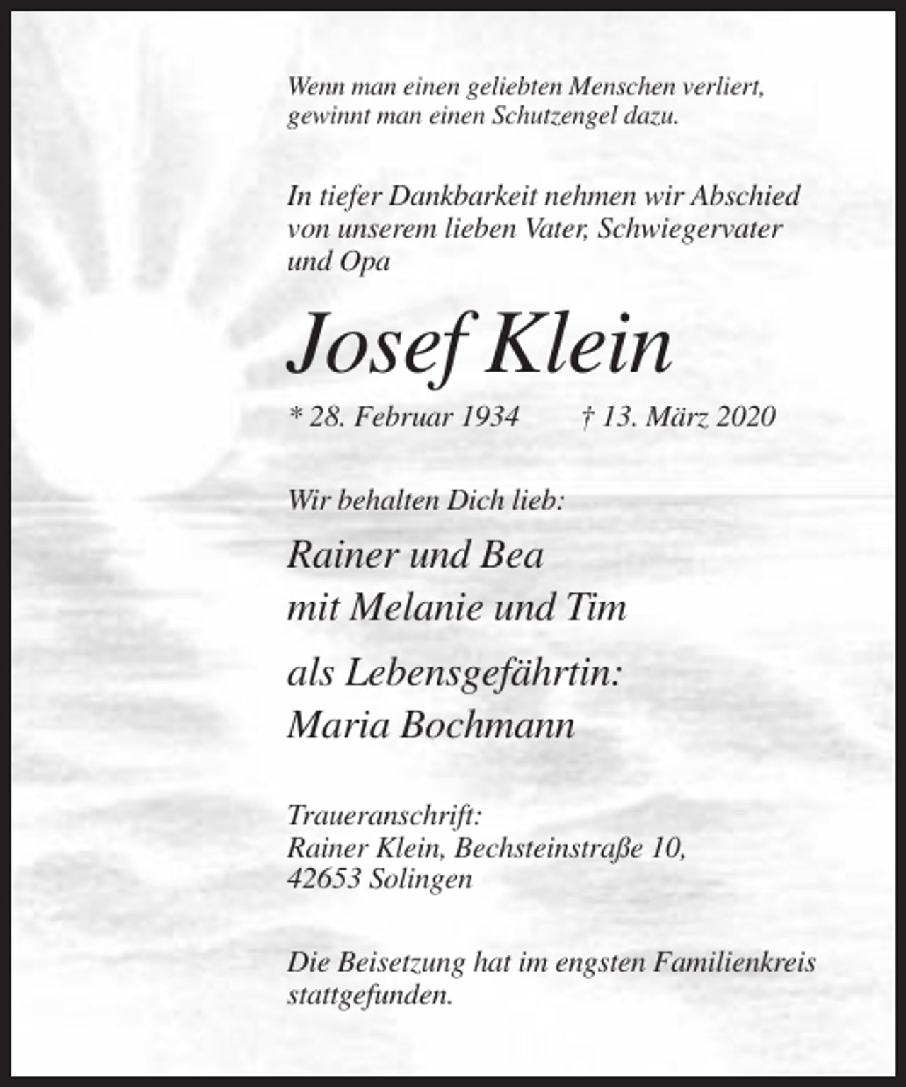 <p>Wenn man einen geliebten Menschen verliert,<br />gewinnt man einen Schutzengel dazu.</p><p>In tiefer Dankbarkeit nehmen wir Abschied<br />von unserem lieben Vater, Schwiegervater<br />und Opa</p><p>Josef Klein<br />* 28. Februar 1934</p><p>† 13. März 2020</p><p>Wir behalten Dich lieb:</p><p>Rainer und Bea<br />mit Melanie und Tim<br />als Lebensgefährtin:<br />Maria Bochmann<br />Traueranschrift:<br />Rainer Klein, Bechsteinstraße 10,<br />42653 Solingen<br />Die Beisetzung hat im engsten Familienkreis<br />stattgefunden.</p>