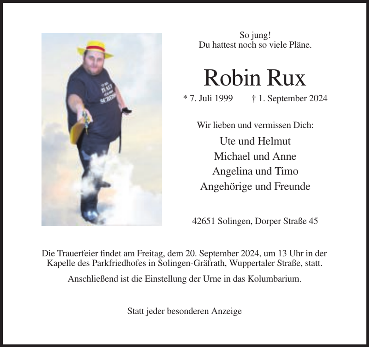 <p>So jung!<br />Du hattest noch so viele Pläne.</p><p>Robin Rux<br />* 7. Juli 1999</p><p>† 1. September 2024</p><p>Wir lieben und vermissen Dich:</p><p>Ute und Helmut<br />Michael und Anne<br />Angelina und Timo<br />Angehörige und Freunde<br />42651 Solingen, Dorper Straße 45</p><p>Die Trauerfeier findet am Freitag, dem 20. September 2024, um 13 Uhr in der<br />Kapelle des Parkfriedhofes in Solingen-Gräfrath, Wuppertaler Straße, statt.<br />Anschließend ist die Einstellung der Urne in das Kolumbarium.</p><p>Statt jeder besonderen Anzeige</p>