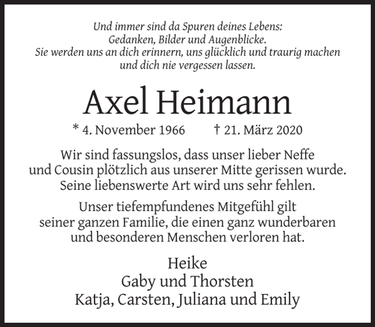 <p>Und immer sind da Spuren deines Lebens:<br />Gedanken, Bilder und Augenblicke.<br />Sie werden uns an dich erinnern, uns glücklich und traurig machen<br />und dich nie vergessen lassen.</p><p>Axel Heimann<br />* 4. November 1966</p><p>† 21. März 2020</p><p>Wir sind fassungslos, dass unser lieber Neffe<br />und Cousin plötzlich aus unserer Mitte gerissen wurde.<br />Seine liebenswerte Art wird uns sehr fehlen.<br />Unser tiefempfundenes Mitgefühl gilt<br />seiner ganzen Familie, die einen ganz wunderbaren<br />und besonderen Menschen verloren hat.</p><p>Heike<br />Gaby und Thorsten<br />Katja, Carsten, Juliana und Emily</p>