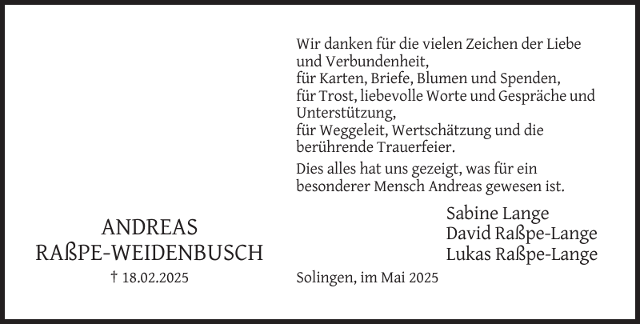 <p>Wir danken für die vielen Zeichen der Liebe<br />und Verbundenheit,<br />für Karten, Briefe, Blumen und Spenden,<br />für Trost, liebevolle Worte und Gespräche und<br />Unterstützung,<br />für Weggeleit, Wertschätzung und die<br />berührende Trauerfeier.<br />Dies alles hat uns gezeigt, was für ein<br />besonderer Mensch Andreas gewesen ist.</p><p>Sabine Lange<br />David Raßpe-Lange<br />Lukas Raßpe-Lange</p><p>ANDREAS<br />RAßPE-WEIDENBUSCH<br />† 18.02.2025</p><p>Solingen, im Mai 2025</p>