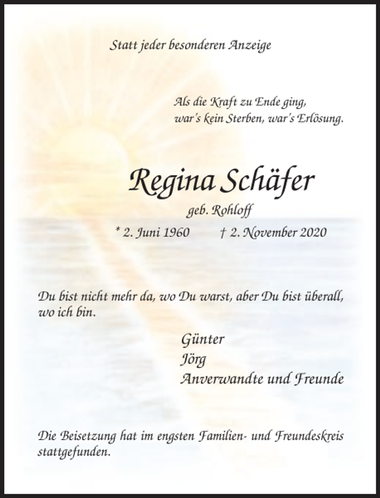 <p>Statt jeder besonderen Anzeige</p><p>Als die Kraft zu Ende ging,<br />war’s kein Sterben, war’s Erlösung.</p><p>Regina Schäfer<br />geb. Rohloff<br />* 2. Juni 1960<br />† 2. November 2020</p><p>Du bist nicht mehr da, wo Du warst, aber Du bist überall,<br />wo ich bin.</p><p>Günter<br />Jörg<br />Anverwandte und Freunde<br />Die Beisetzung hat im engsten Familien- und Freundeskreis<br />stattgefunden.</p>