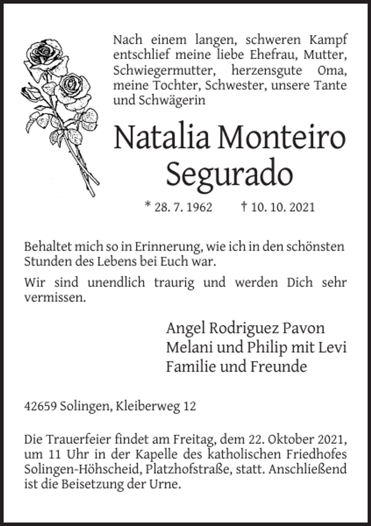 <p>Nach einem langen, schweren Kampf<br />entschlief meine liebe Ehefrau, Mutter,<br />Schwiegermutter, herzensgute Oma,<br />meine Tochter, Schwester, unsere Tante<br />und Schwägerin</p><p>Natalia Monteiro<br />Segurado<br />* 28. 7. 1962</p><p>† 10. 10. 2021</p><p>Behaltet mich so in Erinnerung, wie ich in den schönsten<br />Stunden des Lebens bei Euch war.<br />Wir sind unendlich traurig und werden Dich sehr<br />vermissen.</p><p>Angel Rodriguez Pavon<br />Melani und Philip mit Levi<br />Familie und Freunde<br />42659 Solingen, Kleiberweg 12<br />Die Trauerfeier findet am Freitag, dem 22. Oktober 2021,<br />um 11 Uhr in der Kapelle des katholischen Friedhofes<br />Solingen-Höhscheid, Platzhofstraße, statt. Anschließend<br />ist die Beisetzung der Urne.</p>