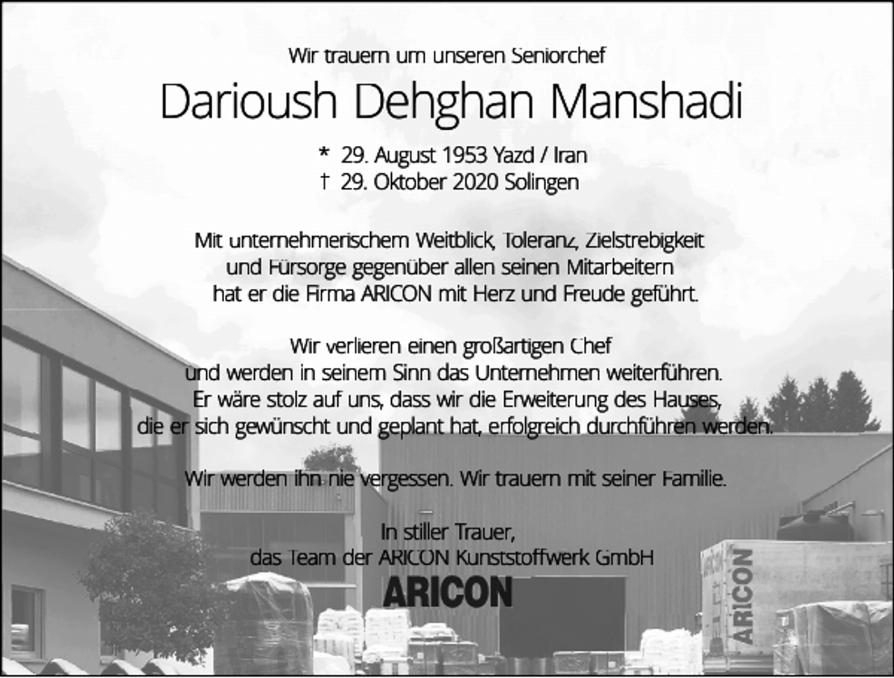 <p>Wir trauern um unseren Seniorchef</p><p>Darioush Dehghan Manshadi<br />* 29. August 1953 Yazd / Iran<br />29. Oktober 2020 Solingen<br />Mit unternehmerischem Weitblick, Toleranz, Zielstrebigkeit<br />und Fürsorge gegenüber allen seinen Mitarbeitern<br />hat er die Firma ARICON mit Herz und Freude geführt.<br />Wir verlieren einen großartigen Chef<br />und werden in seinem Sinn das Unternehmen weiterführen.<br />Er wäre stolz auf uns, dass wir die Erweiterung des Hauses,<br />die er sich gewünscht und geplant hat, erfolgreich durchführen werden.<br />Wir werden ihn nie vergessen. Wir trauern mit seiner Familie.<br />In stiller Trauer,<br />das Team der ARICON Kunststoﬀwerk GmbH</p>