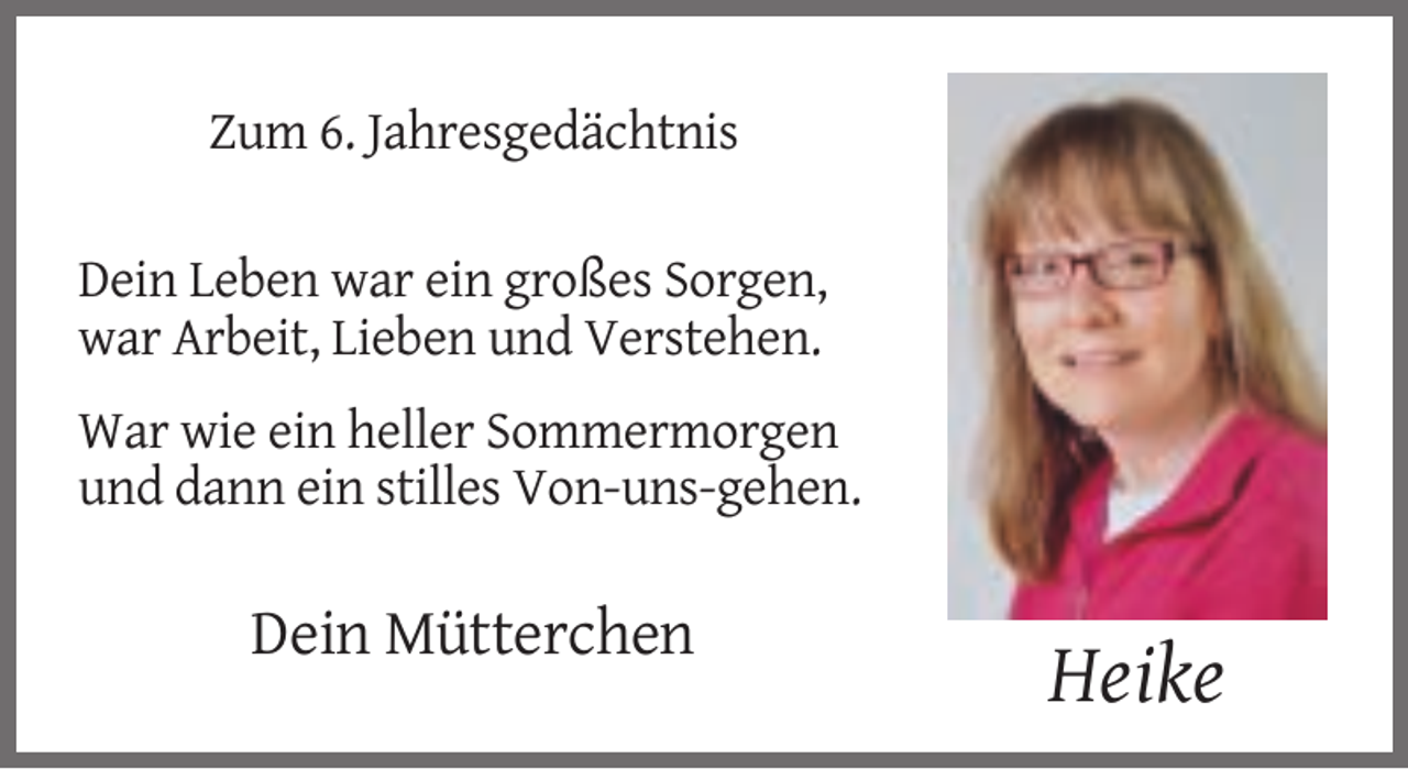 <p>Zum 6. Jahresgedächtnis<br />Dein Leben war ein großes Sorgen,<br />war Arbeit, Lieben und Verstehen.<br />War wie ein heller Sommermorgen<br />und dann ein stilles Von-uns-gehen.</p><p>Dein Mütterchen</p><p>Heike</p>