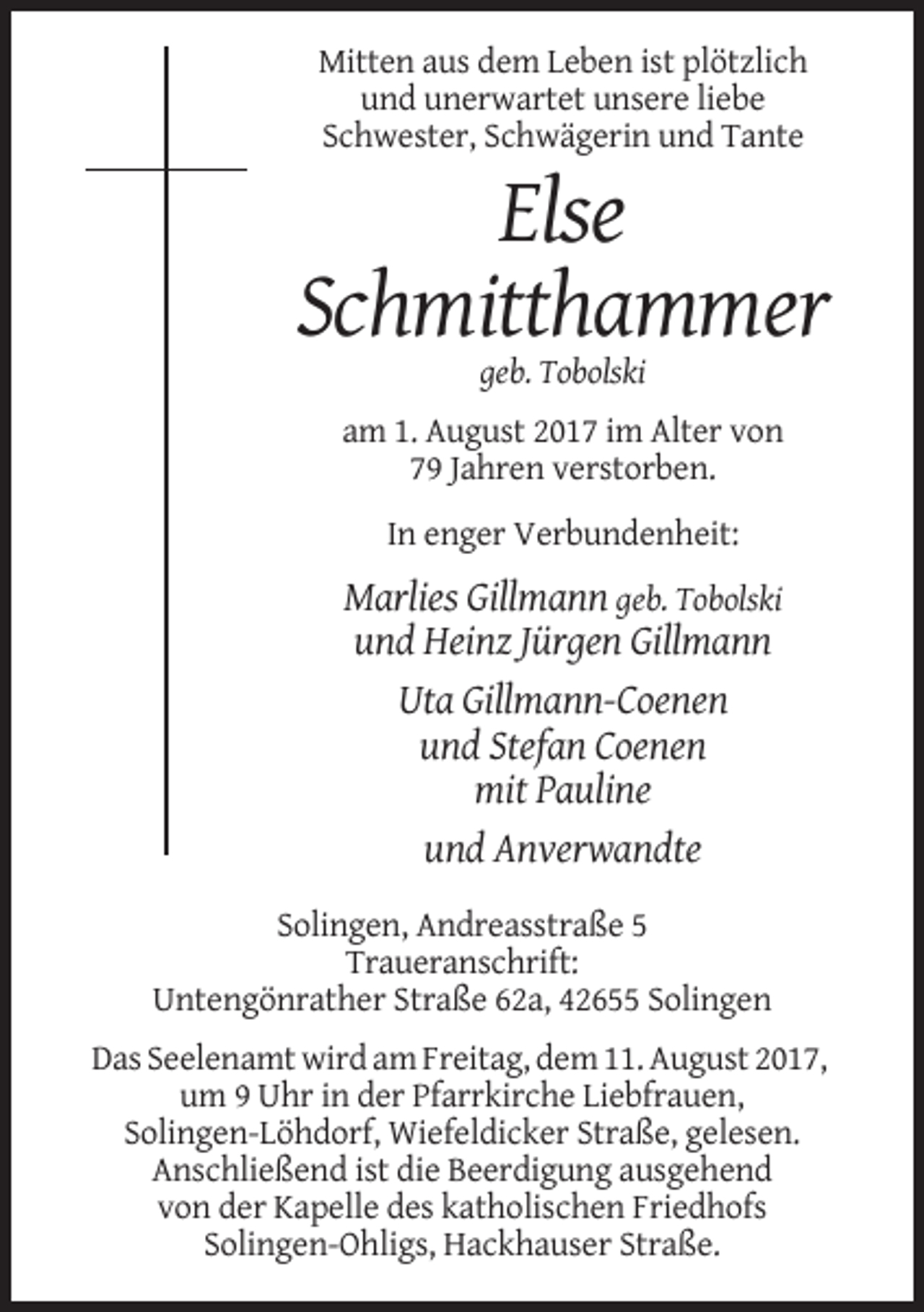 <p>Mitten aus dem Leben ist plötzlich<br />und unerwartet unsere liebe<br />Schwester, Schwägerin und Tante</p><p>Else<br />Schmitthammer<br />geb. Tobolski<br />am 1. August 2017 im Alter von<br />79 Jahren verstorben.<br />In enger Verbundenheit:</p><p>Marlies Gillmann geb. Tobolski<br />und Heinz Jürgen Gillmann<br />Uta Gillmann-Coenen<br />und Stefan Coenen<br />mit Pauline<br />und Anverwandte<br />Solingen, Andreasstraße 5<br />Traueranschrift:<br />Untengönrather Straße 62a, 42655 Solingen<br />Das Seelenamt wird am Freitag, dem 11. August 2017,<br />um 9 Uhr in der Pfarrkirche Liebfrauen,<br />Solingen-Löhdorf, Wiefeldicker Straße, gelesen.<br />Anschließend ist die Beerdigung ausgehend<br />von der Kapelle des katholischen Friedhofs<br />Solingen-Ohligs, Hackhauser Straße.</p>