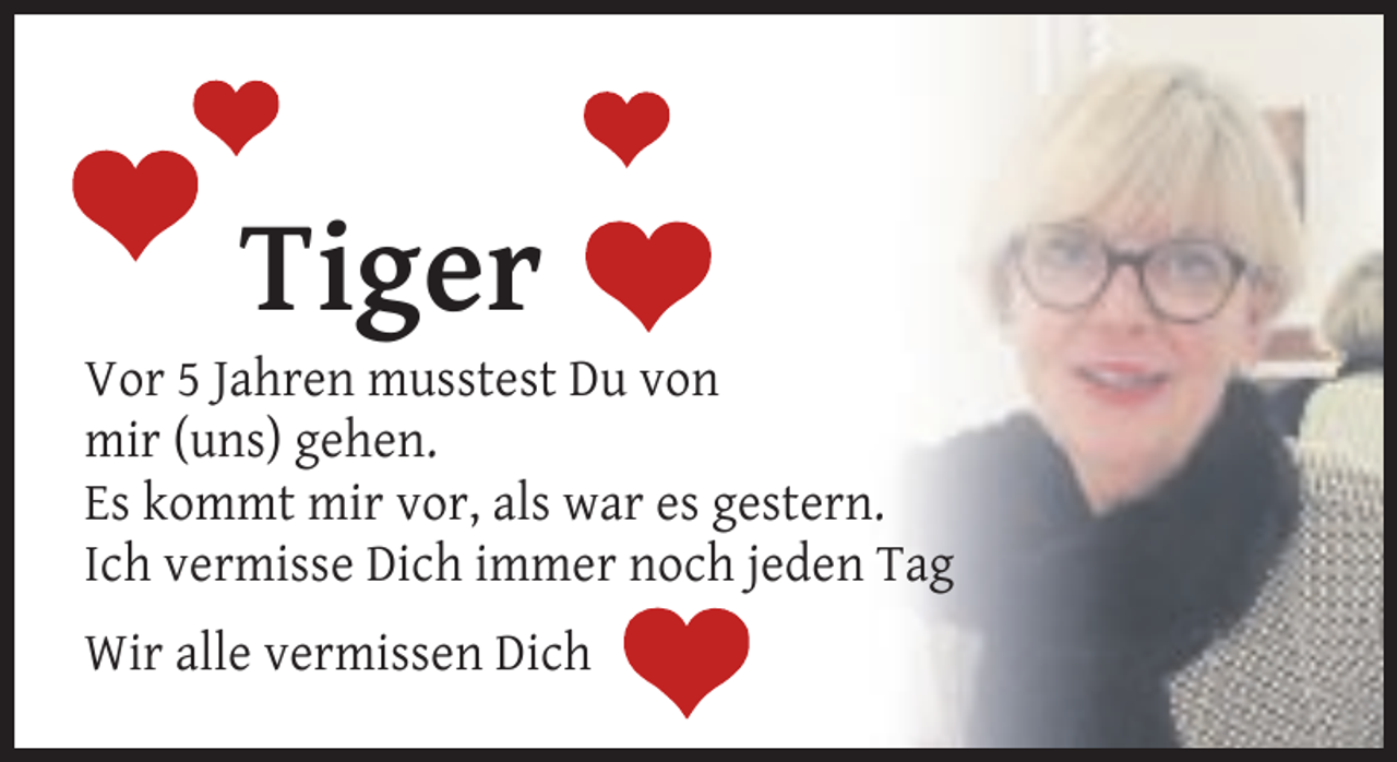 <p>Tiger</p><p>Vor 5 Jahren musstest Du von<br />mir (uns) gehen.<br />Es kommt mir vor, als war es gestern.<br />Ich vermisse Dich immer noch jeden Tag<br />Wir alle vermissen Dich</p>