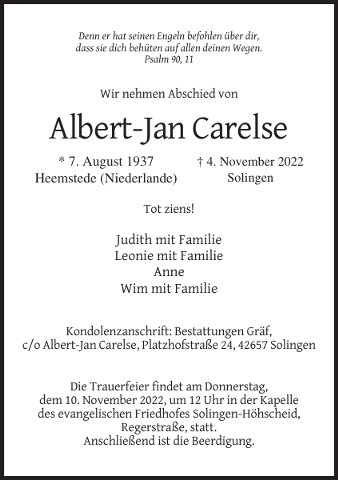 <p>Denn er hat seinen Engeln befohlen über dir,<br />dass sie dich behüten auf allen deinen Wegen.<br />Psalm 90, 11</p><p>Wir nehmen Abschied von</p><p>Albert-Jan Carelse<br />* 7. August 1937<br />Heemstede (Niederlande)</p><p>† 4. November 2022<br />Solingen</p><p>Tot ziens!</p><p>Judith mit Familie<br />Leonie mit Familie<br />Anne<br />Wim mit Familie</p><p>Kondolenzanschrift: Bestattungen Gräf,<br />c/o Albert-Jan Carelse, Platzhofstraße 24, 42657 Solingen</p><p>Die Trauerfeier findet am Donnerstag,<br />dem 10. November 2022, um 12 Uhr in der Kapelle<br />des evangelischen Friedhofes Solingen-Höhscheid,<br />Regerstraße, statt.<br />Anschließend ist die Beerdigung.</p>