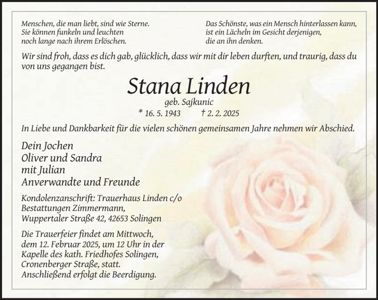 <p>Menschen, die man liebt, sind wie Sterne.<br />Sie können funkeln und leuchten<br />noch lange nach ihrem Erlöschen.</p><p>Das Schönste, was ein Mensch hinterlassen kann,<br />ist ein Lächeln im Gesicht derjenigen,<br />die an ihn denken.</p><p>Wir sind froh, dass es dich gab, glücklich, dass wir mit dir leben durften, und traurig, dass du<br />von uns gegangen bist.</p><p>Stana Linden<br />geb. Sajkunic<br />* 16. 5. 1943<br />† 2. 2. 2025<br />In Liebe und Dankbarkeit für die vielen schönen gemeinsamen Jahre nehmen wir Abschied.</p><p>Dein Jochen<br />Oliver und Sandra<br />mit Julian<br />Anverwandte und Freunde<br />Kondolenzanschrift: Trauerhaus Linden c/o<br />Bestattungen Zimmermann,<br />Wuppertaler Straße 42, 42653 Solingen<br />Die Trauerfeier findet am Mittwoch,<br />dem 12. Februar 2025, um 12 Uhr in der<br />Kapelle des kath. Friedhofes Solingen,<br />Cronenberger Straße, statt.<br />Anschließend erfolgt die Beerdigung.</p>