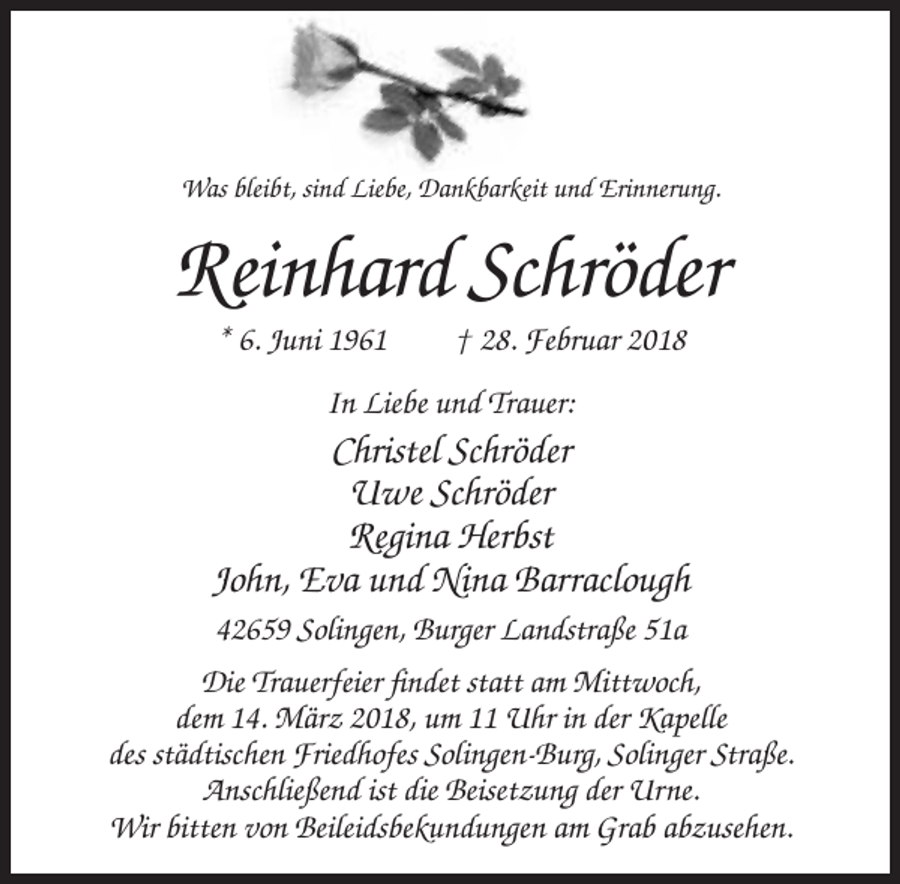 <p>Was bleibt, sind Liebe, Dankbarkeit und Erinnerung.</p><p>Reinhard Schröder<br />* 6. Juni 1961</p><p>† 28. Februar 2018</p><p>In Liebe und Trauer:</p><p>Christel Schröder<br />Uwe Schröder<br />Regina Herbst<br />John, Eva und Nina Barraclough<br />42659 Solingen, Burger Landstraße 51a<br />Die Trauerfeier findet statt am Mittwoch,<br />dem 14. März 2018, um 11 Uhr in der Kapelle<br />des städtischen Friedhofes Solingen-Burg, Solinger Straße.<br />Anschließend ist die Beisetzung der Urne.<br />Wir bitten von Beileidsbekundungen am Grab abzusehen.</p>