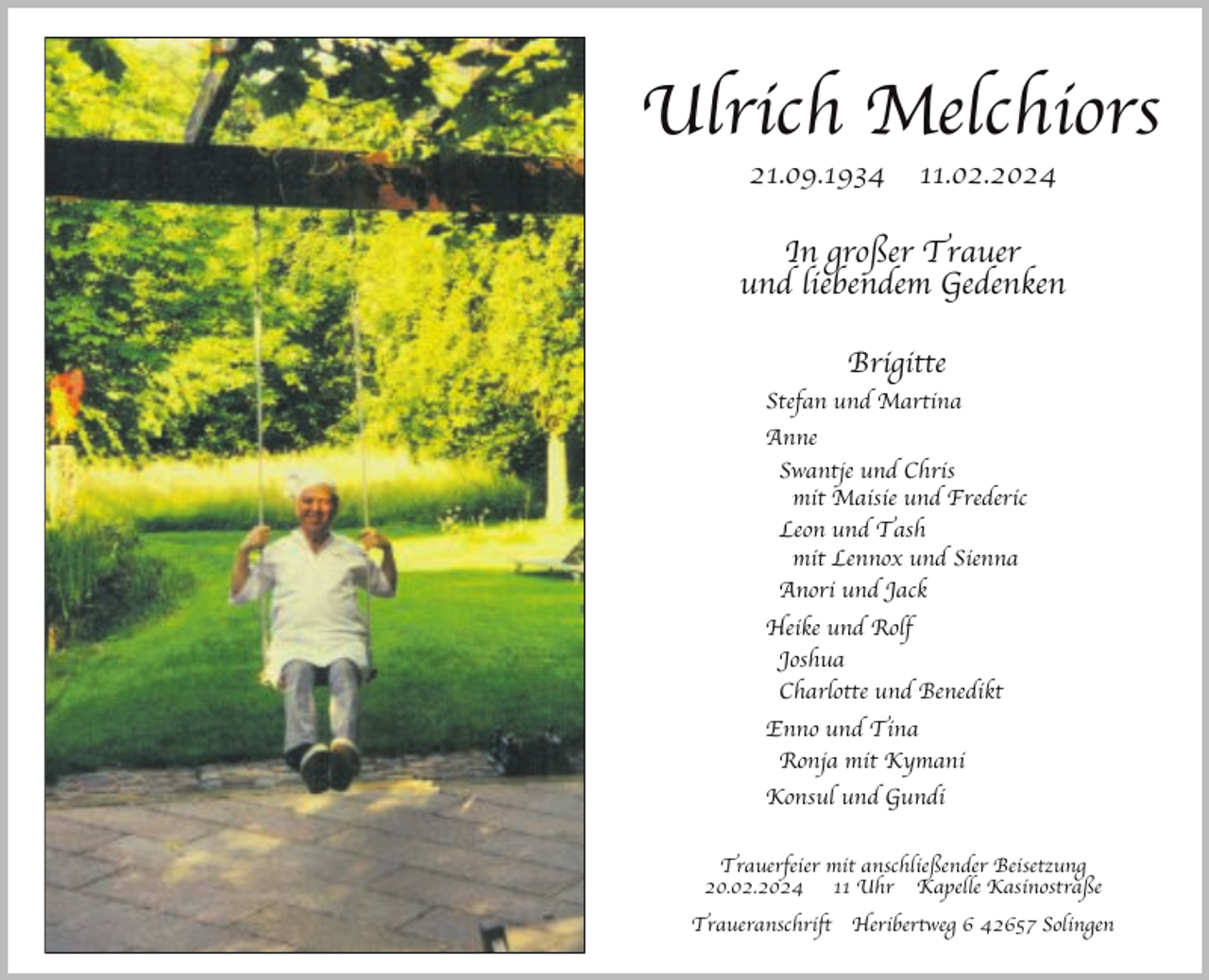 <p>Ulrich Melchiors<br />21.09.1934</p><p>11.02.2024</p><p>In großer Trauer<br />und liebendem Gedenken<br />Brigitte<br />Stefan und Martina<br />Anne<br />Swantje und Chris<br />mit Maisie und Frederic<br />Leon und Tash<br />mit Lennox und Sienna<br />Anori und Jack<br />Heike und Rolf<br />Joshua<br />Charlotte und Benedikt<br />Enno und Tina<br />Ronja mit Kymani<br />Konsul und Gundi<br />Trauerfeier mit anschließender Beisetzung<br />20.02.2024 11 Uhr Kapelle Kasinostraße<br />Traueranschrift Heribertweg 6 42657 Solingen</p>