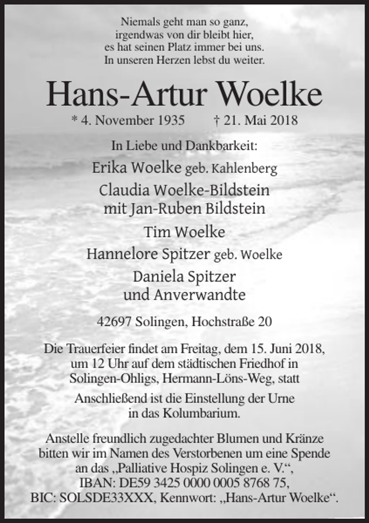 <p>Niemals geht man so ganz,<br />irgendwas von dir bleibt hier,<br />es hat seinen Platz immer bei uns.<br />In unseren Herzen lebst du weiter.</p><p>Hans-Artur Woelke<br />* 4. November 1935</p><p>† 21. Mai 2018</p><p>In Liebe und Dankbarkeit:</p><p>Erika Woelke geb. Kahlenberg<br />Claudia Woelke-Bildstein<br />mit Jan-Ruben Bildstein<br />Tim Woelke<br />Hannelore Spitzer geb. Woelke<br />Daniela Spitzer<br />und Anverwandte<br />42697 Solingen, Hochstraße 20<br />Die Trauerfeier findet am Freitag, dem 15. Juni 2018,<br />um 12 Uhr auf dem städtischen Friedhof in<br />Solingen-Ohligs, Hermann-Löns-Weg, statt<br />Anschließend ist die Einstellung der Urne<br />in das Kolumbarium.<br />Anstelle freundlich zugedachter Blumen und Kränze<br />bitten wir im Namen des Verstorbenen um eine Spende<br />an das „Palliative Hospiz Solingen e. V.“,<br />IBAN: DE59 3425 05 8768 75,<br />BIC: SOLSDE33XXX, Kennwort: „Hans-Artur Woelke“.</p>
