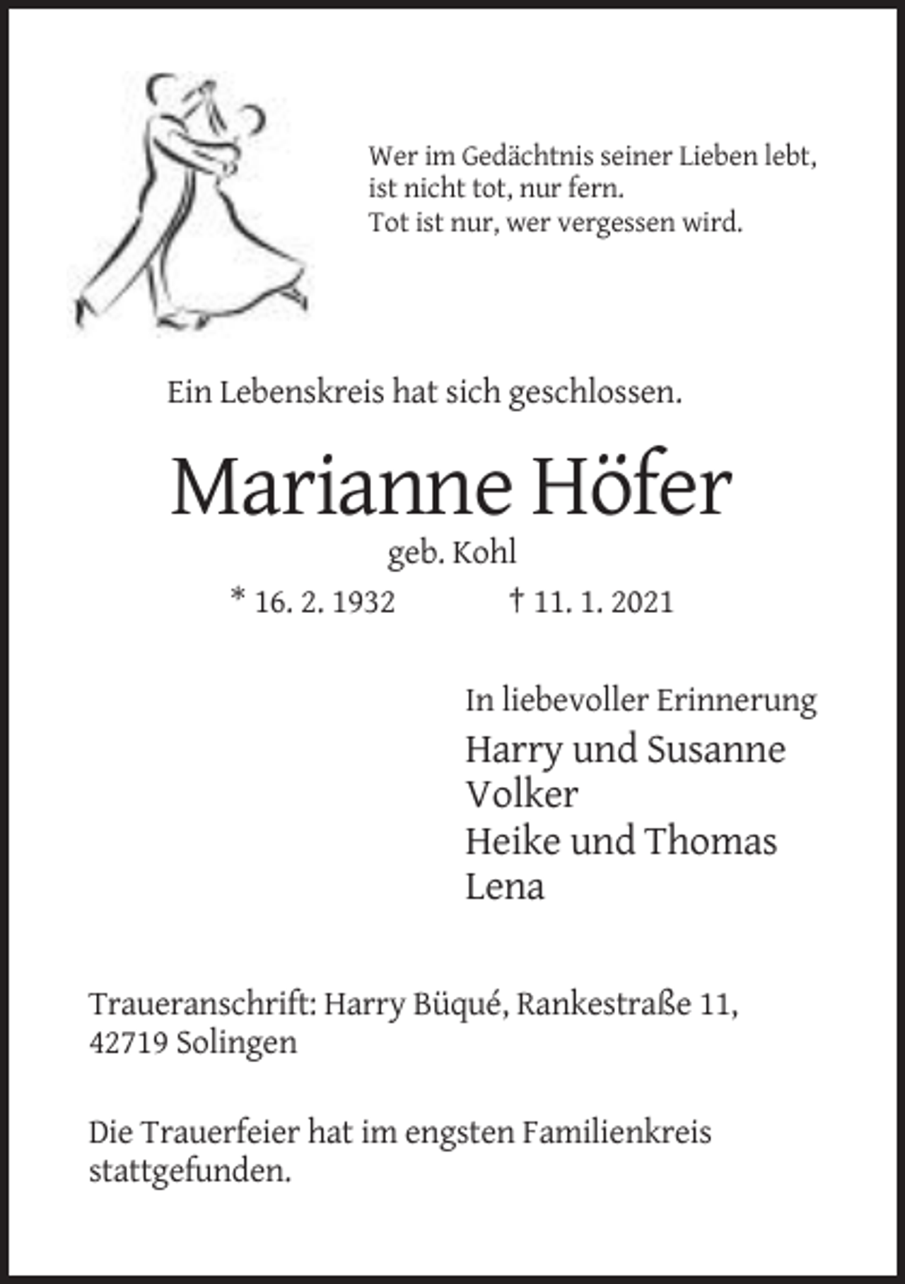 <p>Wer im Gedächtnis seiner Lieben lebt,<br />ist nicht tot, nur fern.<br />Tot ist nur, wer vergessen wird.</p><p>Ein Lebenskreis hat sich geschlossen.</p><p>Marianne Höfer<br />geb. Kohl<br />* 16. 2. 1932<br />† 11. 1. 2021<br />In liebevoller Erinnerung</p><p>Harry und Susanne<br />Volker<br />Heike und Thomas<br />Lena<br />Traueranschrift: Harry Büqué, Rankestraße 11,<br />42719 Solingen<br />Die Trauerfeier hat im engsten Familienkreis<br />stattgefunden.</p>