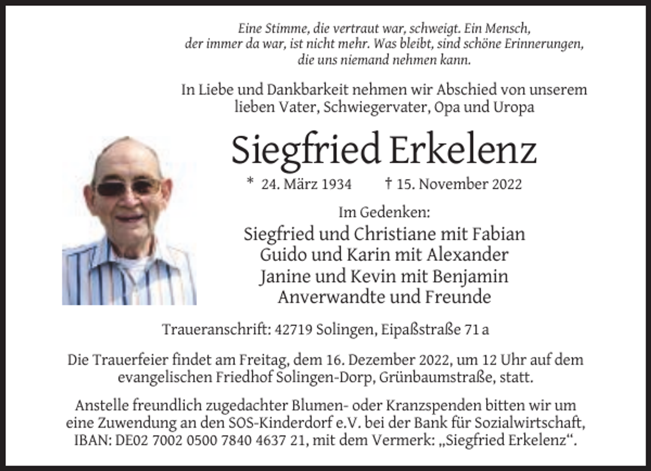 <p>Eine Stimme, die vertraut war, schweigt. Ein Mensch,<br />der immer da war, ist nicht mehr. Was bleibt, sind schöne Erinnerungen,<br />die uns niemand nehmen kann.</p><p>In Liebe und Dankbarkeit nehmen wir Abschied von unserem<br />lieben Vater, Schwiegervater, Opa und Uropa</p><p>Siegfried Erkelenz<br />* 24. März 1934</p><p>† 15. November 2022</p><p>Im Gedenken:</p><p>Siegfried und Christiane mit Fabian<br />Guido und Karin mit Alexander<br />Janine und Kevin mit Benjamin<br />Anverwandte und Freunde<br />Traueranschrift: 42719 Solingen, Eipaßstraße 71 a<br />Die Trauerfeier findet am Freitag, dem 16. Dezember 2022, um 12 Uhr auf dem<br />evangelischen Friedhof Solingen-Dorp, Grünbaumstraße, statt.<br />Anstelle freundlich zugedachter Blumen- oder Kranzspenden bitten wir um<br />eine Zuwendung an den SOS-Kinderdorf e.V. bei der Bank für Sozialwirtschaft,<br />IBAN: DE02 7002 0500 7840 4637 21, mit dem Vermerk: „Siegfried Erkelenz“.</p>