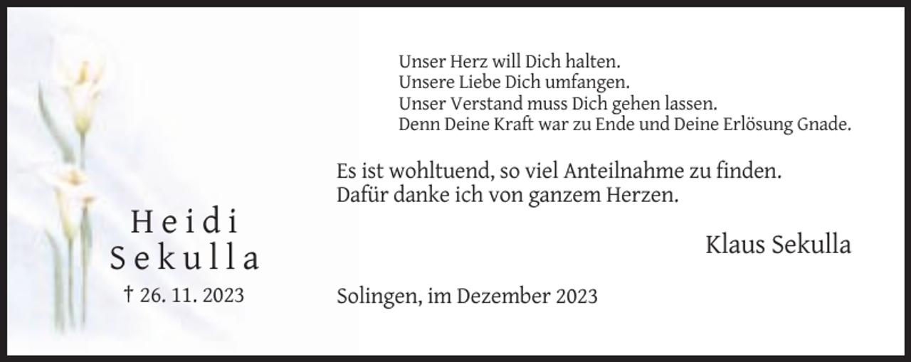 <p>Unser Herz will Dich halten.<br />Unsere Liebe Dich umfangen.<br />Unser Verstand muss Dich gehen lassen.<br />Denn Deine Kraft war zu Ende und Deine Erlösung Gnade.</p><p>Es ist wohltuend, so viel Anteilnahme zu finden.<br />Dafür danke ich von ganzem Herzen.</p><p>Heidi<br />Sekulla<br />† 26. 11. 2023</p><p>Klaus Sekulla<br />Solingen, im Dezember 2023</p>