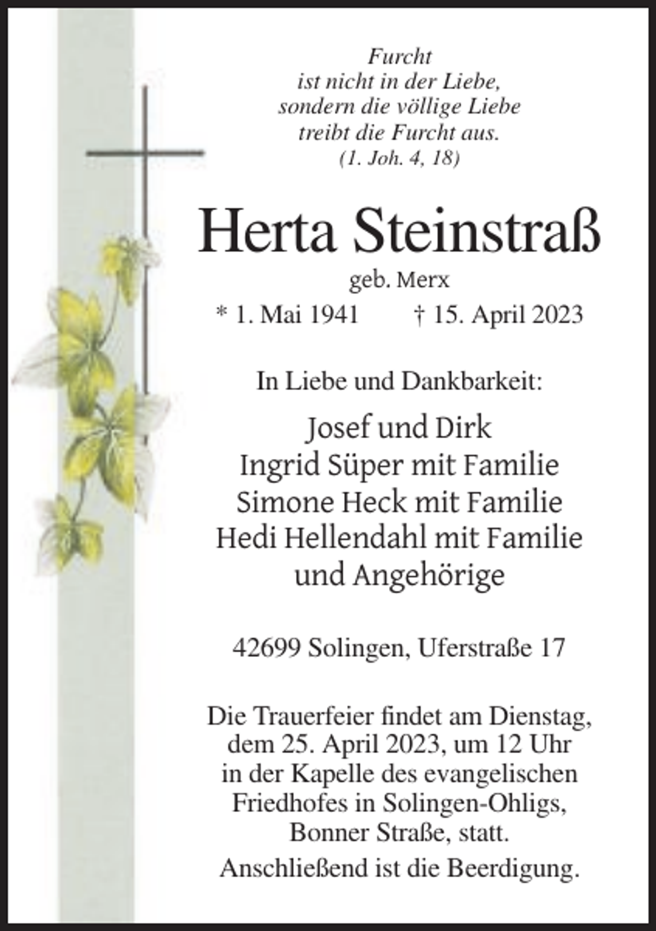 <p>Furcht<br />ist nicht in der Liebe,<br />sondern die völlige Liebe<br />treibt die Furcht aus.<br />(1. Joh. 4, 18)</p><p>Herta Steinstraß<br />geb. Merx<br />* 1. Mai 1941<br />† 15. April 2023</p><p>In Liebe und Dankbarkeit:</p><p>Josef und Dirk<br />Ingrid Süper mit Familie<br />Simone Heck mit Familie<br />Hedi Hellendahl mit Familie<br />und Angehörige<br />42699 Solingen, Uferstraße 17<br />Die Trauerfeier findet am Dienstag,<br />dem 25. April 2023, um 12 Uhr<br />in der Kapelle des evangelischen<br />Friedhofes in Solingen-Ohligs,<br />Bonner Straße, statt.<br />Anschließend ist die Beerdigung.</p>