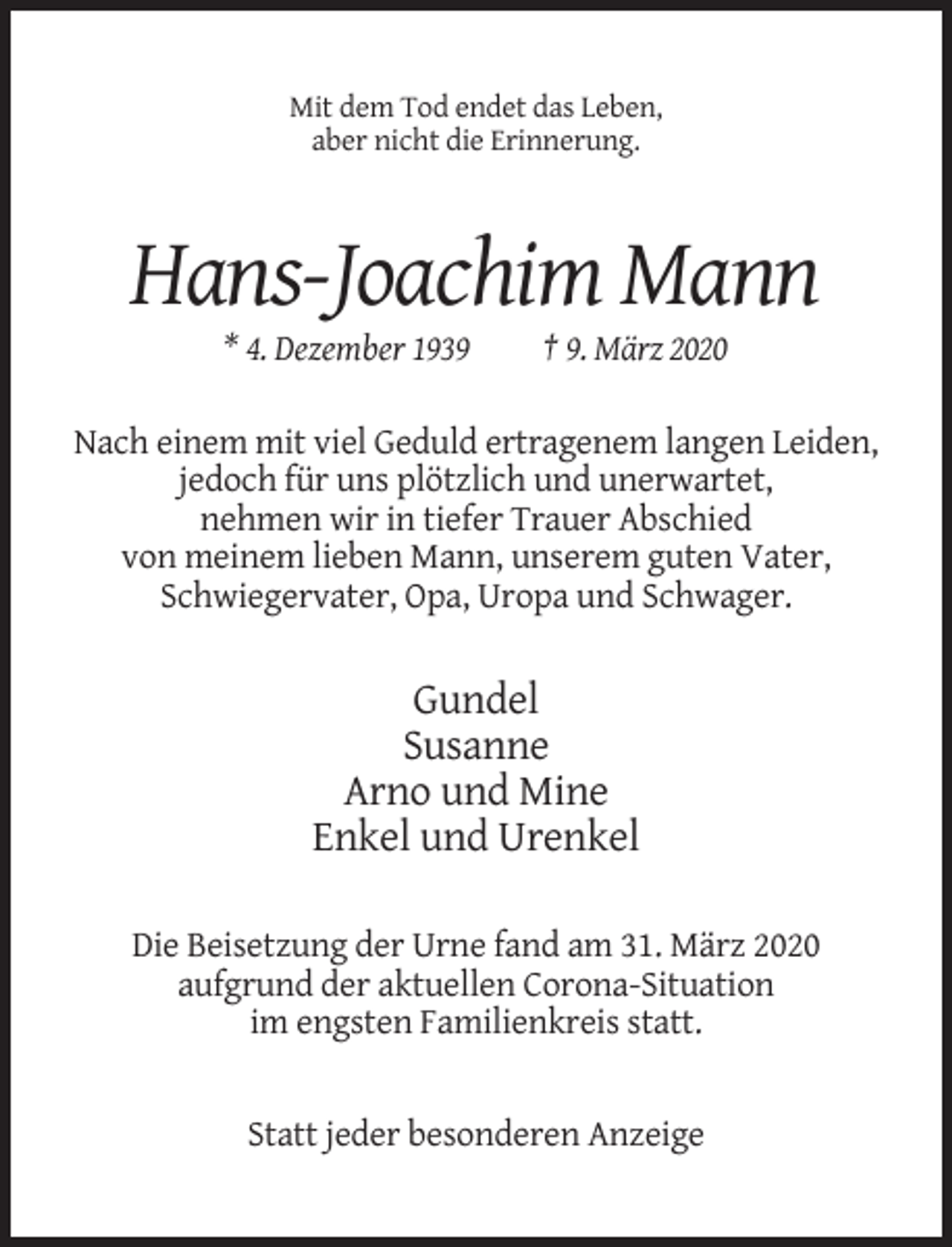 <p>Mit dem Tod endet das Leben,<br />aber nicht die Erinnerung.</p><p>Hans-Joachim Mann<br />* 4. Dezember 1939</p><p>† 9. März 2020</p><p>Nach einem mit viel Geduld ertragenem langen Leiden,<br />jedoch für uns plötzlich und unerwartet,<br />nehmen wir in tiefer Trauer Abschied<br />von meinem lieben Mann, unserem guten Vater,<br />Schwiegervater, Opa, Uropa und Schwager.</p><p>Gundel<br />Susanne<br />Arno und Mine<br />Enkel und Urenkel<br />Die Beisetzung der Urne fand am 31. März 2020<br />aufgrund der aktuellen Corona-Situation<br />im engsten Familienkreis statt.</p><p>Statt jeder besonderen Anzeige</p>