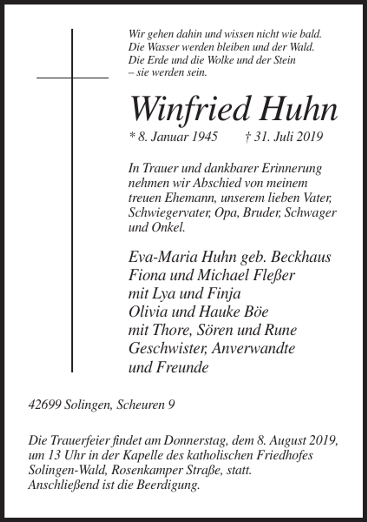 <p>Wir gehen dahin und wissen nicht wie bald.<br />Die Wasser werden bleiben und der Wald.<br />Die Erde und die Wolke und der Stein<br />– sie werden sein.</p><p>Winfried Huhn<br />* 8. Januar 1945</p><p>† 31. Juli 2019</p><p>In Trauer und dankbarer Erinnerung<br />nehmen wir Abschied von meinem<br />treuen Ehemann, unserem lieben Vater,<br />Schwiegervater, Opa, Bruder, Schwager<br />und Onkel.</p><p>Eva-Maria Huhn geb. Beckhaus<br />Fiona und Michael Fleßer<br />mit Lya und Finja<br />Olivia und Hauke Böe<br />mit Thore, Sören und Rune<br />Geschwister, Anverwandte<br />und Freunde<br />42699 Solingen, Scheuren 9<br />Die Trauerfeier findet am Donnerstag, dem 8. August 2019,<br />um 13 Uhr in der Kapelle des katholischen Friedhofes<br />Solingen-Wald, Rosenkamper Straße, statt.<br />Anschließend ist die Beerdigung.</p>