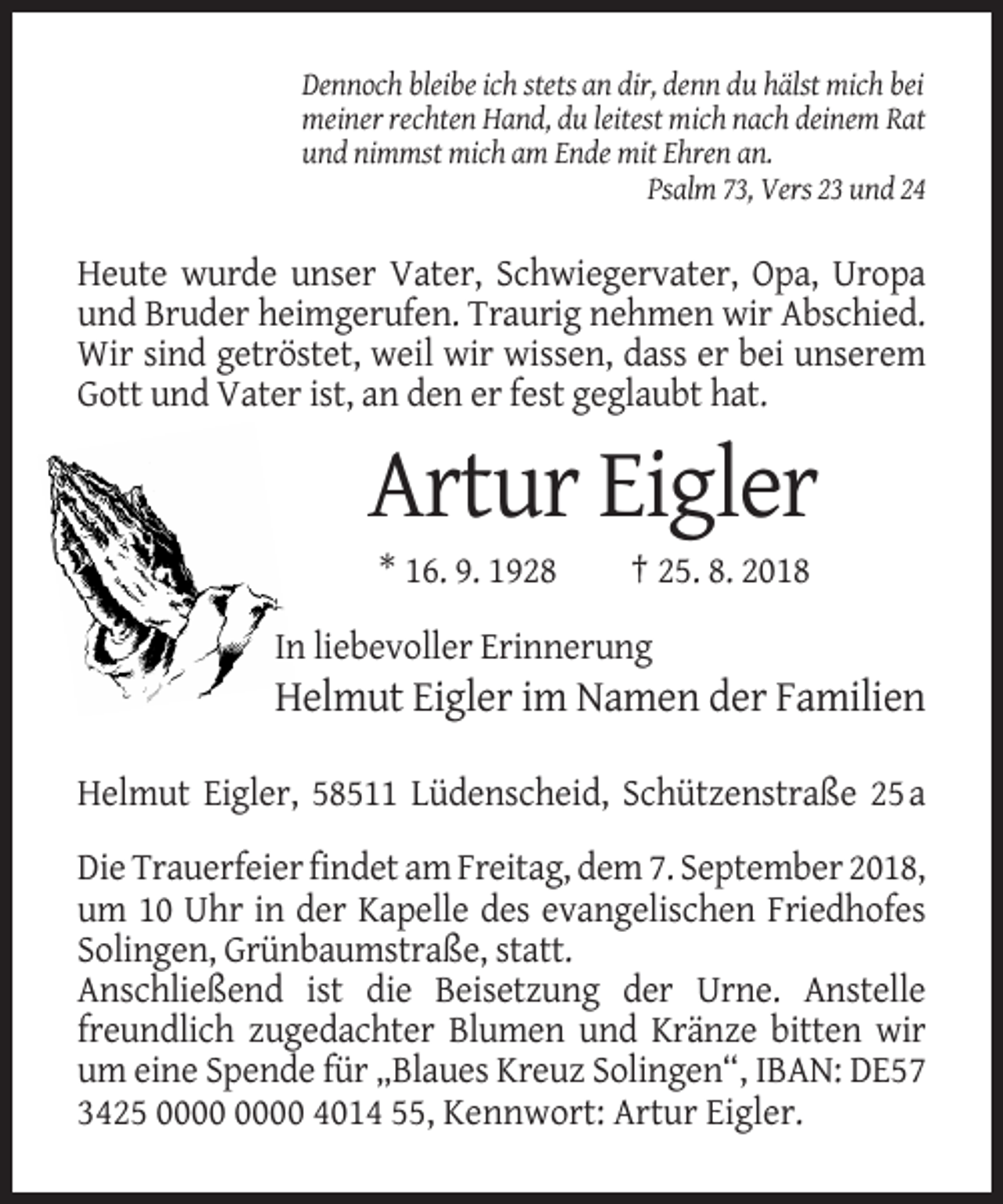 <p>Dennoch bleibe ich stets an dir, denn du hälst mich bei<br />meiner rechten Hand, du leitest mich nach deinem Rat<br />und nimmst mich am Ende mit Ehren an.<br />Psalm 73, Vers 23 und 24</p><p>Heute wurde unser Vater, Schwiegervater, Opa, Uropa<br />und Bruder heimgerufen. Traurig nehmen wir Abschied.<br />Wir sind getröstet, weil wir wissen, dass er bei unserem<br />Gott und Vater ist, an den er fest geglaubt hat.</p><p>Artur Eigler<br />* 16. 9. 1928</p><p>† 25. 8. 2018</p><p>In liebevoller Erinnerung</p><p>Helmut Eigler im Namen der Familien<br />Helmut Eigler, 58511 Lüdenscheid, Schützenstraße 25 a<br />Die Trauerfeier findet am Freitag, dem 7. September 2018,<br />um 10 Uhr in der Kapelle des evangelischen Friedhofes<br />Solingen, Grünbaumstraße, statt.<br />Anschließend ist die Beisetzung der Urne. Anstelle<br />freundlich zugedachter Blumen und Kränze bitten wir<br />um eine Spende für „Blaues Kreuz Solingen“, IBAN: DE57<br />3425 4014 55, Kennwort: Artur Eigler.</p>