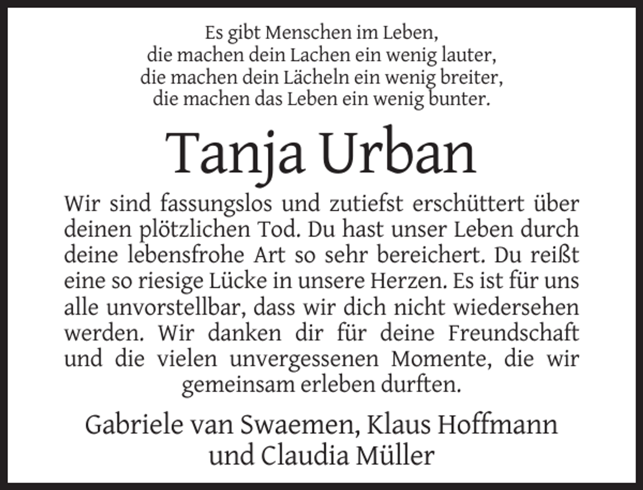 <p>Es gibt Menschen im Leben,<br />die machen dein Lachen ein wenig lauter,<br />die machen dein Lächeln ein wenig breiter,<br />die machen das Leben ein wenig bunter.</p><p>Tanja Urban<br />Wir sind fassungslos und zutiefst erschüttert über<br />deinen plötzlichen Tod. Du hast unser Leben durch<br />deine lebensfrohe Art so sehr bereichert. Du reißt<br />eine so riesige Lücke in unsere Herzen. Es ist für uns<br />alle unvorstellbar, dass wir dich nicht wiedersehen<br />werden. Wir danken dir für deine Freundschaft<br />und die vielen unvergessenen Momente, die wir<br />gemeinsam erleben durften.</p><p>Gabriele van Swaemen, Klaus Hoffmann<br />und Claudia Müller</p>