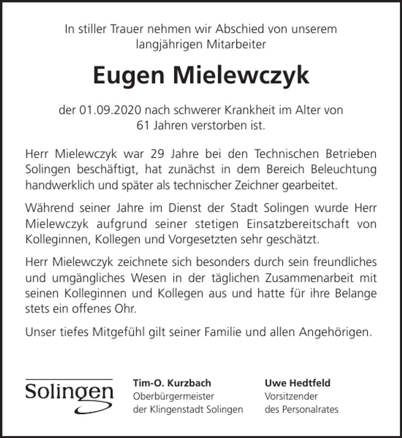 <p>In stiller Trauer nehmen wir Abschied von unserem<br />langjährigen Mitarbeiter</p><p>Eugen Mielewczyk<br />der 01.09.2020 nach schwerer Krankheit im Alter von<br />61 Jahren verstorben ist.<br />Herr Mielewczyk war 29 Jahre bei den Technischen Betrieben<br />Solingen beschäftigt, hat zunächst in dem Bereich Beleuchtung<br />handwerklich und später als technischer Zeichner gearbeitet.<br />Während seiner Jahre im Dienst der Stadt Solingen wurde Herr<br />Mielewczyk aufgrund seiner stetigen Einsatzbereitschaft von<br />Kolleginnen, Kollegen und Vorgesetzten sehr geschätzt.<br />Herr Mielewczyk zeichnete sich besonders durch sein freundliches<br />und umgängliches Wesen in der täglichen Zusammenarbeit mit<br />seinen Kolleginnen und Kollegen aus und hatte für ihre Belange<br />stets ein offenes Ohr.<br />Unser tiefes Mitgefühl gilt seiner Familie und allen Angehörigen.</p><p>Tim-O. Kurzbach<br />Oberbürgermeister<br />der Klingenstadt Solingen</p><p>Uwe Hedtfeld<br />Vorsitzender<br />des Personalrates</p>