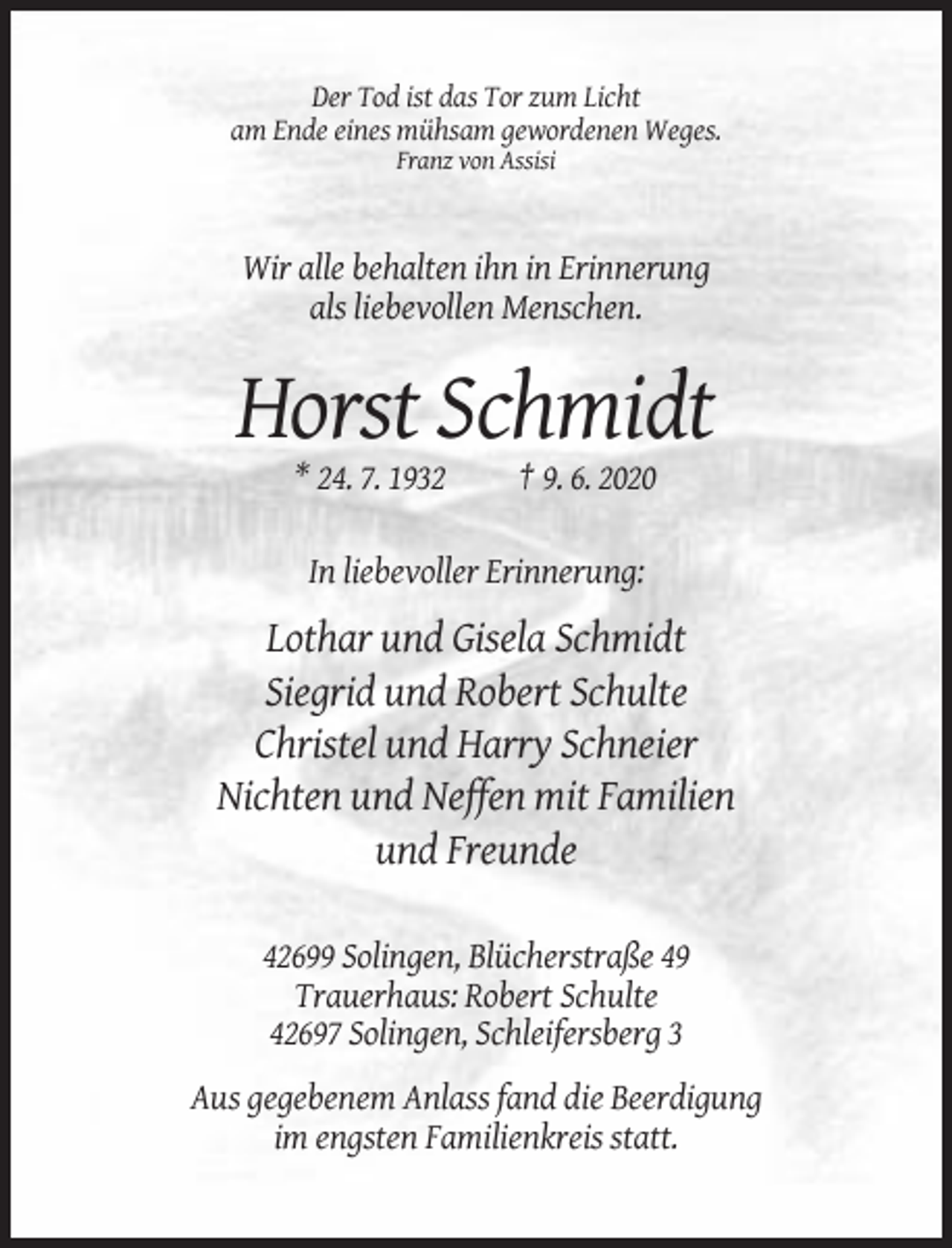 <p>Der Tod ist das Tor zum Licht<br />am Ende eines mühsam gewordenen Weges.<br />Franz von Assisi</p><p>Wir alle behalten ihn in Erinnerung<br />als liebevollen Menschen.</p><p>Horst Schmidt<br />* 24. 7. 1932</p><p>† 9. 6. 2020</p><p>In liebevoller Erinnerung:</p><p>Lothar und Gisela Schmidt<br />Siegrid und Robert Schulte<br />Christel und Harry Schneier<br />Nichten und Neffen mit Familien<br />und Freunde<br />42699 Solingen, Blücherstraße 49<br />Trauerhaus: Robert Schulte<br />42697 Solingen, Schleifersberg 3<br />Aus gegebenem Anlass fand die Beerdigung<br />im engsten Familienkreis statt.</p>