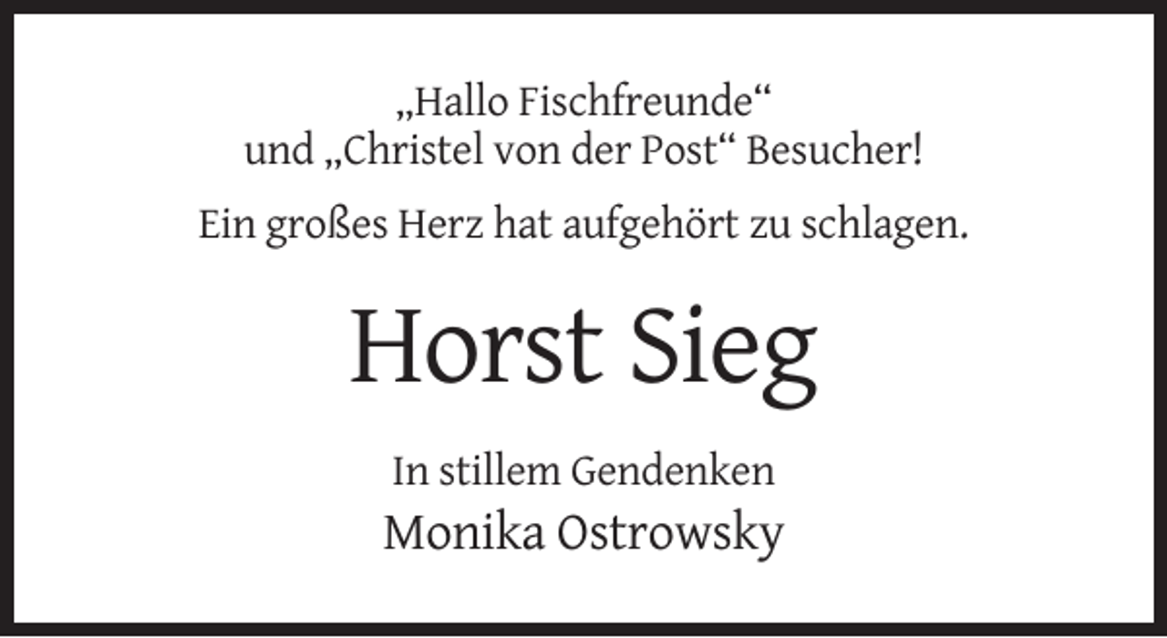 <p>„Hallo Fischfreunde“<br />und „Christel von der Post“ Besucher!<br />Ein großes Herz hat aufgehört zu schlagen.</p><p>Horst Sieg<br />In stillem Gendenken</p><p>Monika Ostrowsky</p>