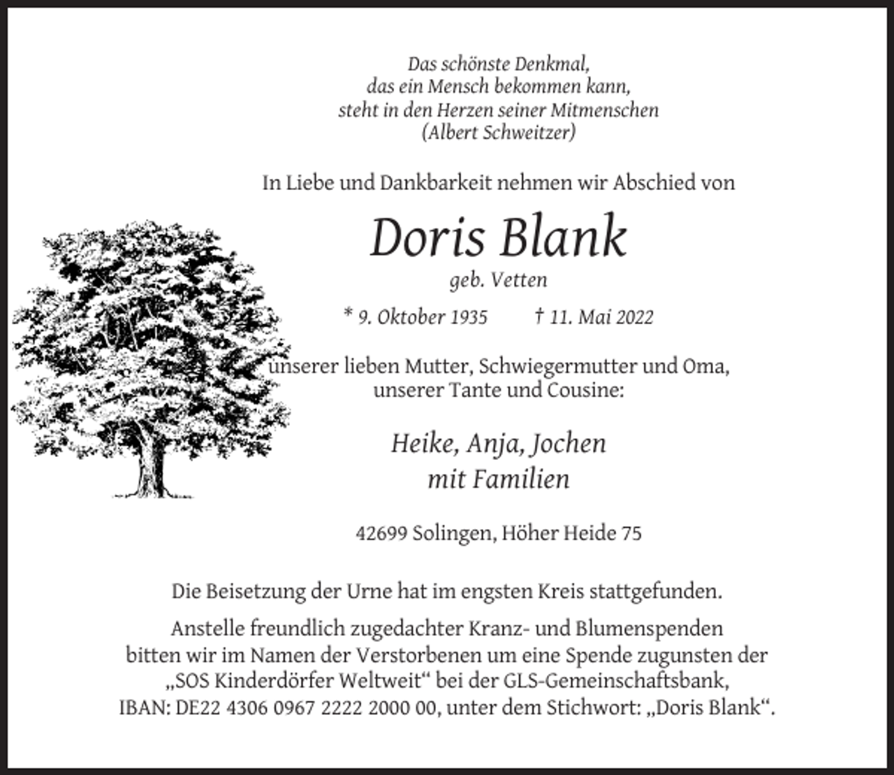 <p>Das schönste Denkmal,<br />das ein Mensch bekommen kann,<br />steht in den Herzen seiner Mitmenschen<br />(Albert Schweitzer)</p><p>In Liebe und Dankbarkeit nehmen wir Abschied von</p><p>Doris Blank<br />geb. Vetten<br />* 9. Oktober 1935</p><p>† 11. Mai 2022</p><p>unserer lieben Mutter, Schwiegermutter und Oma,<br />unserer Tante und Cousine:</p><p>Heike, Anja, Jochen<br />mit Familien<br />42699 Solingen, Höher Heide 75<br />Die Beisetzung der Urne hat im engsten Kreis stattgefunden.<br />Anstelle freundlich zugedachter Kranz- und Blumenspenden<br />bitten wir im Namen der Verstorbenen um eine Spende zugunsten der<br />„SOS Kinderdörfer Weltweit“ bei der GLS-Gemeinschaftsbank,<br />IBAN: DE22 4306 0967 2220, unter dem Stichwort: „Doris Blank“.</p>